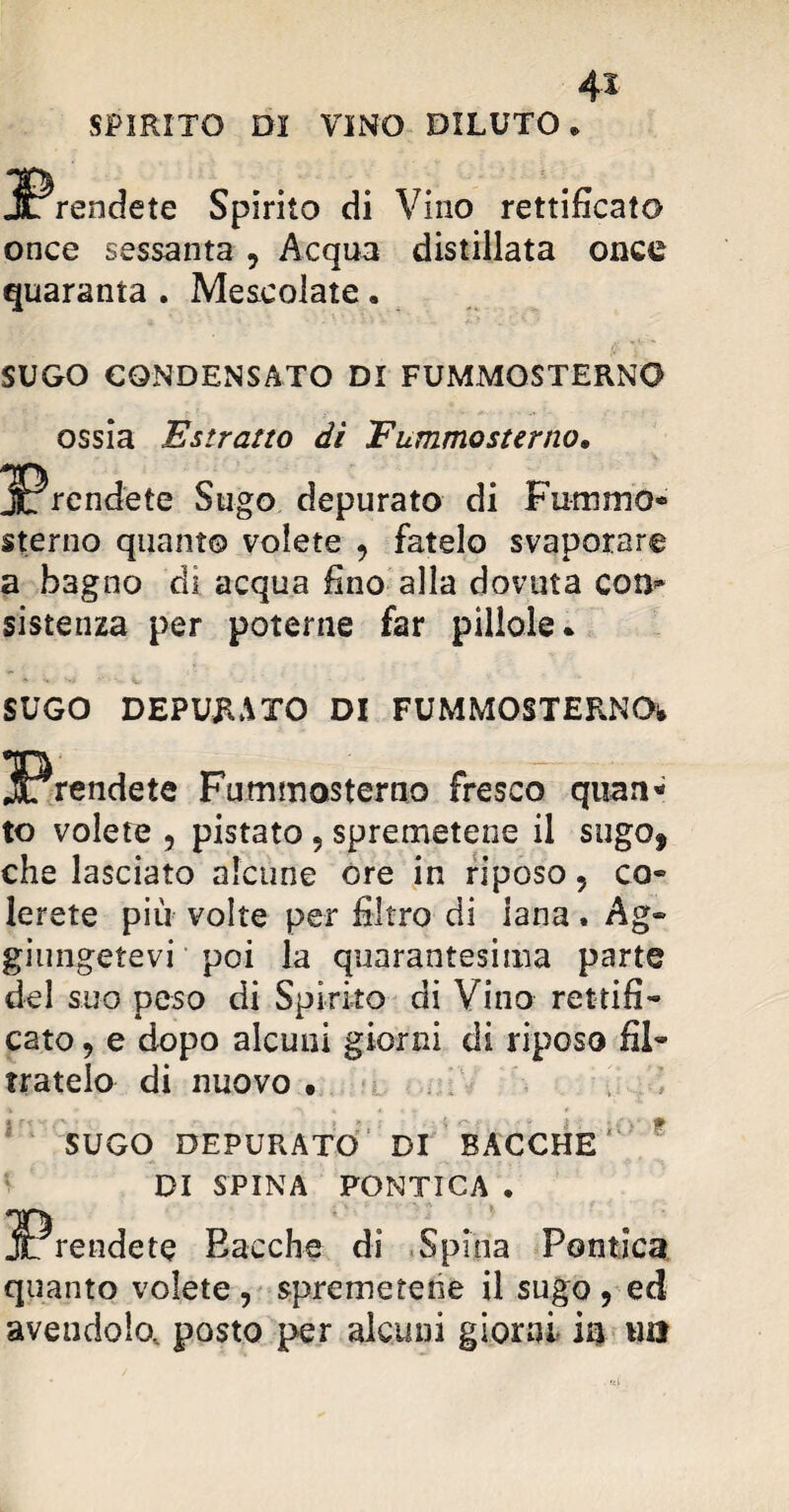 SPIRITO Di VINO DILUTO prendete Spirito di Vino rettificato once sessanta 9 Acqua distillata once quaranta . Mescolate. SUGO CONDENSATO DI FUMMOSTERNO ossia Estratto di Fummosterno. prendete Sugo depurato di Fummo* sterno quanto volete 9 fatelo svaporare a bagno dì acqua fino alla dovuta co re¬ sistenza per poterne far pillole. SUGO DEPURATO DI FUMMOSTERNO* prendete Fummosterno fresco quan* to volete , pistato 9 spremetene il sugof che lasciato alcune ore in riposo, co» lerete più volte per filtro di iana. Ag» giungetevi poi la quarantesima parte del suo peso di Spirito di Vino rettifi¬ cato , e dopo alcuni giorni di riposo fil¬ tratelo di nuovo • * 10 •: SUGO DEPURATO DI BACCHE DI SPINA PONTICA . Prendete Bacche di Spina Poetica quanto volete , spremetene il sugo , ed avendolo, posto per alcuni giorni in \m