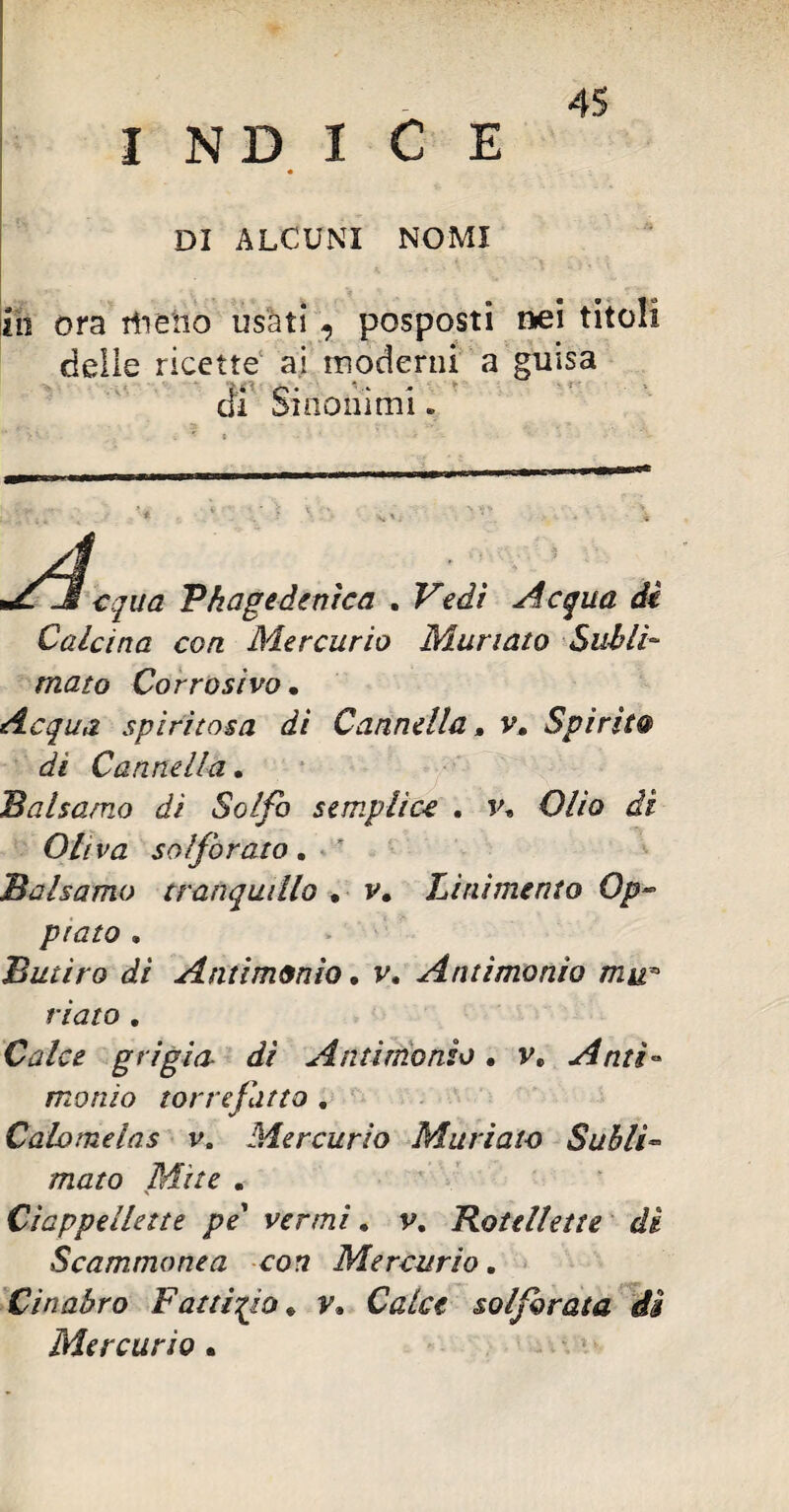 DI ALCUNI NOMI io ora itieiio usati 7 posposti nei titoli delie ricette ai moderni a guisa d' C “ l sinonimi. .1 equa Vhage àrnica . Vedi Acqua di Calcina con Mercurio Munato Subli¬ mato Corrosivo • Acqua spiritosa di Cannella, v. Spirito» di Cannella. Balsamo dì Solfo semplice . v* Olio di Oliva solforato. * Balsamo tranquillo . v. Linimento Op¬ piato . Butiro di Antimonio. v. Antimonio mir riato . grigia- di Antimonio. v» Anti¬ monio torrefatto . Calomelas v. Mercurio Muriate Subli¬ mato Mite . Ciappellette pe' venni • v. Rotellette di Scammonea con Mercurio. Cinabro Fattizio* v» Calce solforata di Mercurio.