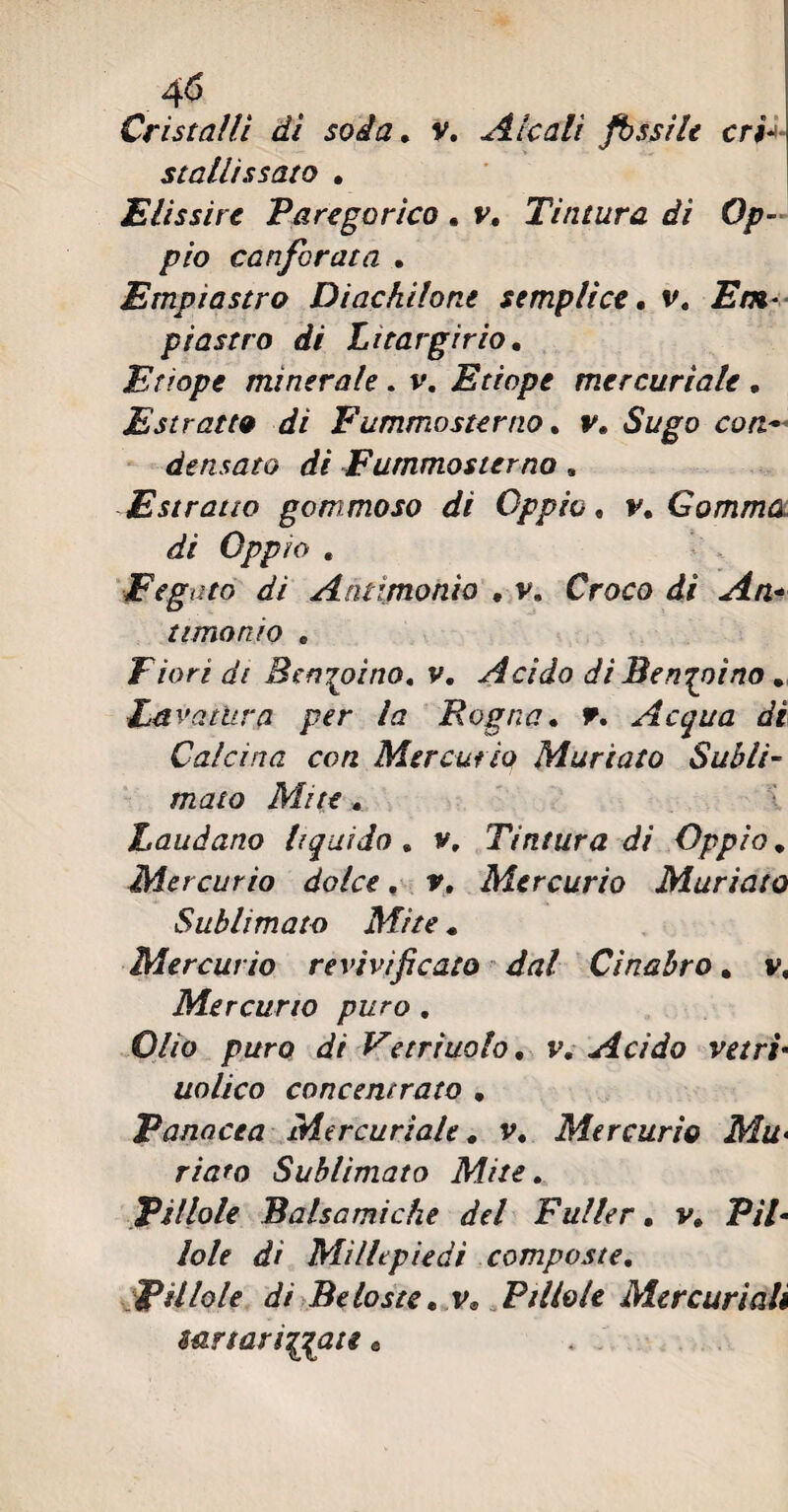 Cristalli dì soda. v. Alcali fissile cri- stallissato . Elissire Paregorìco . v. Tintura di Op¬ pio canforata . Empiastro Dine hi lo ne semplice, v. Em¬ pi astro di Litargirio. Etiope minerale. v. Etiope mercuriale . Estratto di Fummosterno. v. Sugo con~ densato di Fummosterno, Estratto gommoso di Oppio, v. Gomma di Oppio . Fegato dì Ammonio . v. Croco di An¬ timonio C Fiori di Benzoino, v. Acido di Benzoino . Ed vatltra per la Rogna. F. Acqua dì Calcina con Mercurio Mudato Subli¬ mato Mite. Laudano liquido. v. Tintura di Oppio * Mercurio dolce, v. Mercurio Muriate Sublimato Mite « Mercurio re vivificato dal Cinabro. v, Mercurio puro . Olio puro di Vetrruolo. v. Acido vetri■ uolico concentrato . Panacea Mercuriale. v. Mercurio Mu> riaro Sublimato Mite. Pillole Balsamiche del Fuller. v. P/7- /o/f ó?/ Millepiedi composte. Pillole di Be foste. v* Pillole Mercuriali mrfarinate «