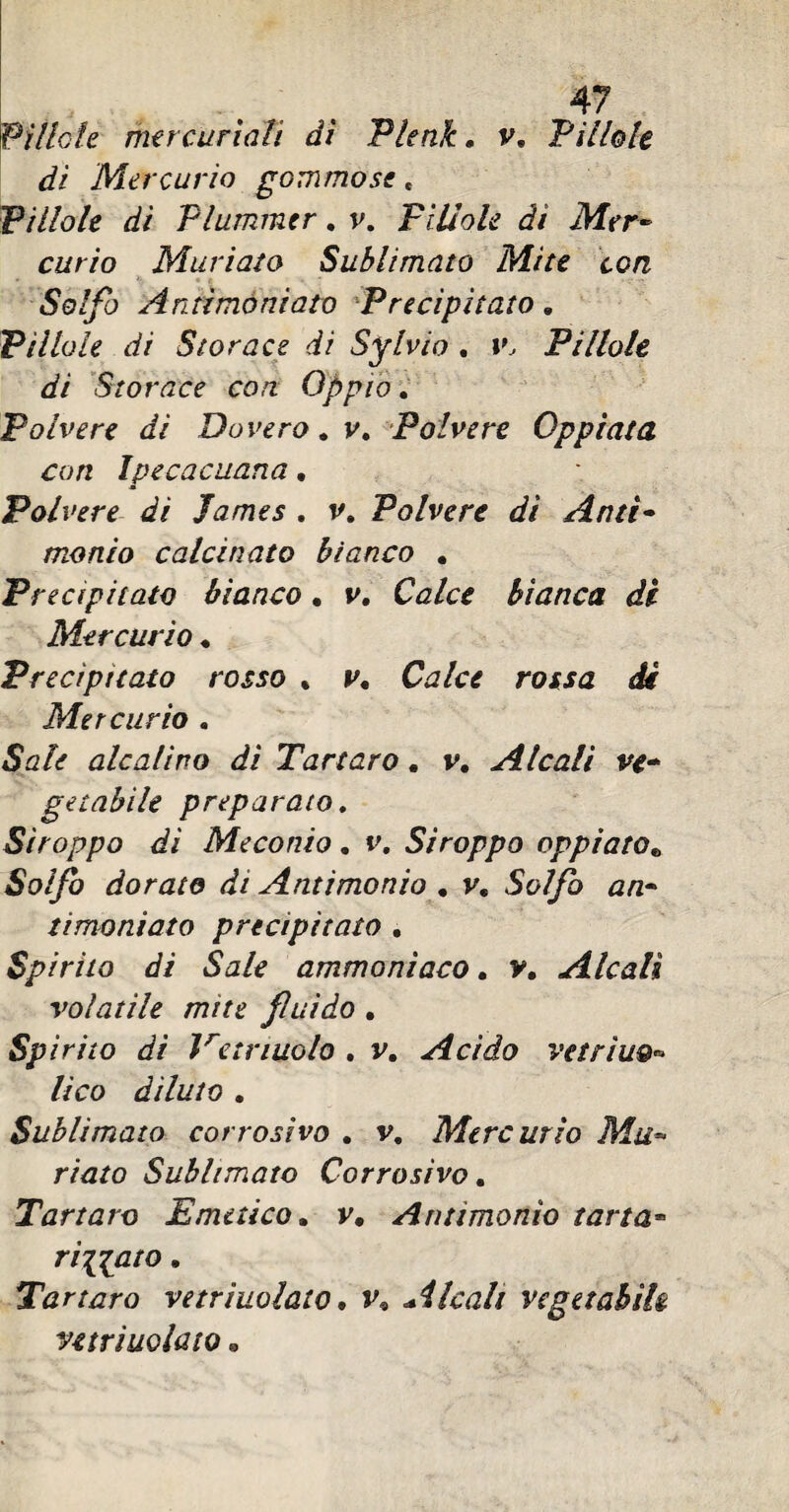 'Pìllole mercuriali dì Plenk. v. Pillole di Mercurio gommose * Pillole di Plummer. v. Pìllole dì Mer¬ curio Muriato Sublimato Mite con Solfo Antimòniato Precipitato. Pìllole di Storace di Sylvia . v Pillole di Storace con Oppio. Polvere di Bavero. v. Polvere Oppiata con Ipecacuana, Polvere di James . v. Polvere dì Ante- monto calcinato bianco . Precipitato bianco. v. Ca/c* bianca di Mercurio . Precipitato rosso * y. Ctf/c* rouj dir Mercurio . Sale alcalino dì Tartaro. v. Alcali ve¬ getabile preparato. Stroppo di Meconio. v. Stroppo oppiato* Solfo dorato di Antimonio . v. timoniato precipitato . Spirito di Sale ammonìaco. y. Alcali volatile mite fluido . Spirito dì Vcirmolo . v. Acido vetrìuo^ lìco dìluto . Sublimato corrosivo . v. Mercurio Mu¬ riato Sublimato Corrosivo. Tartaro Emetico. v. Antimonio tana* ridato. Tartaro vetriuolato, v9 Alcali vegetabile vetriuoiato «