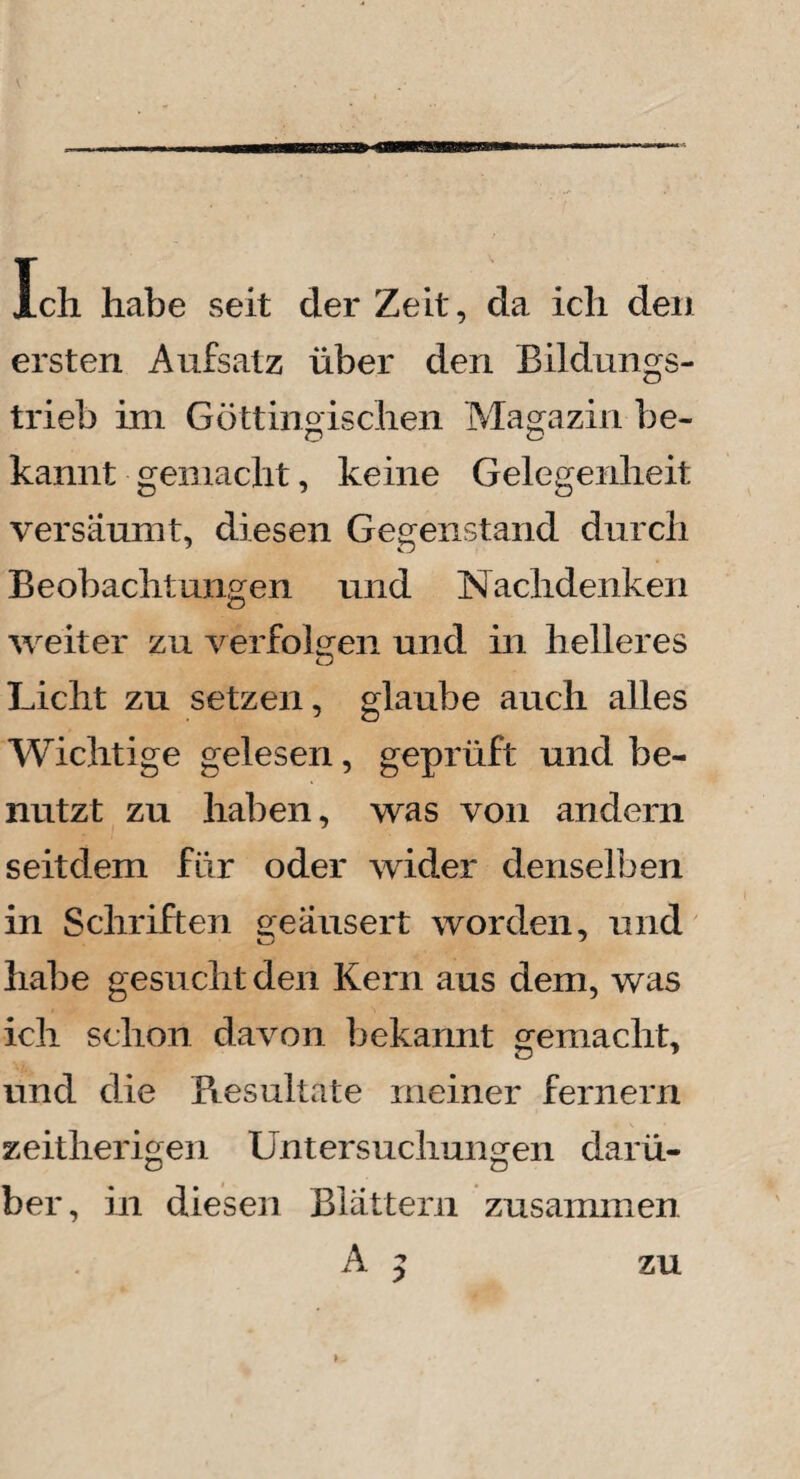 Ich habe seit der Zeit, da ich den ersten Aufsatz über den Bildungs¬ trieb im Göttingischen Magazin be¬ kannt gemacht, keine Gelegenheit versäumt, diesen Gegenstand durch Beobachtungen und Nachdenken weiter zu verfolgen und in helleres Licht zu setzen, glaube auch alles Wichtige gelesen, geprüft und be¬ nutzt zu haben, was von andern seitdem für oder wider denselben in Schriften geäusert worden, und habe gesucht den Kern aus dem, was ich schon davon bekannt gemacht, und die Resultate meiner fernem zeitherigen Untersuchungen darü¬ ber, in diesen Blättern zusammen