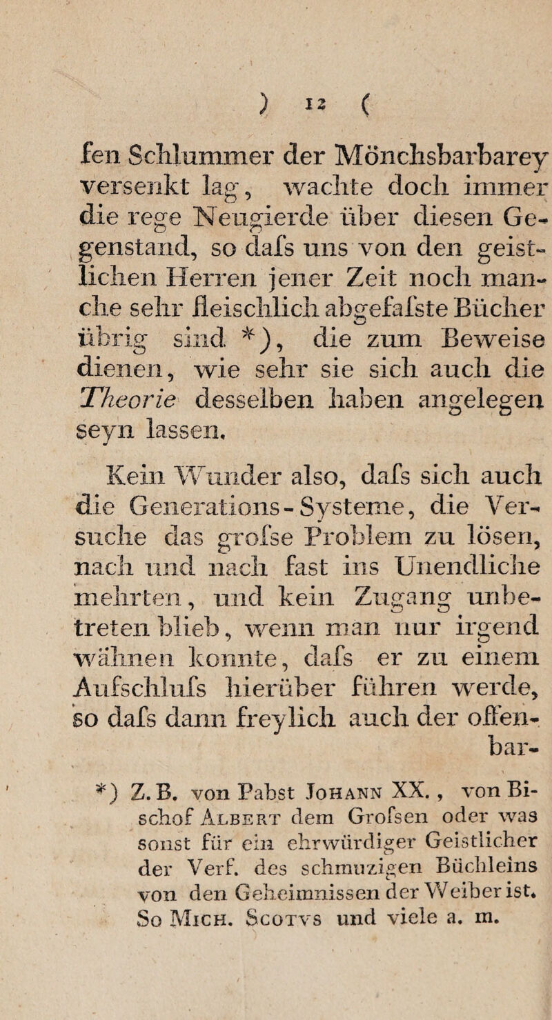 ) *2 ( fen Schlummer der Mönchsbarharey versenkt lag, wachte doch immer die rege Neugierde über diesen Ge- genstand, so dafs uns von den geist¬ lichen Herren jener Zeit noch man¬ che sehr fleischlich abgefafste Bücher übrig sind *), die zum Beweise dienen, wie sehr sie sich auch die Theorie desselben haben angelegen seyn lassen. Kein Wunder also, dafs sich auch die Generations - Systeme, die Ver¬ suche das grofse Problem zu lösen, nach und nach fast ins Unendliche mehrten, und kein Zugang unbe¬ tretenblieb, wenn man nur irgend wahnen konnte, dafs er zu einem Aufschlufs hierüber führen werde, so dafs dann freylicli auch der offen¬ bar- *) Z.B. von Pabst Johann XX. , von Bi¬ schof Albert dem Grofsen oder was sonst für ein ehrwürdiger Geistlicher der Verf. des schmuzigen Büchleins von den Geheimnissen der Weiher ist*