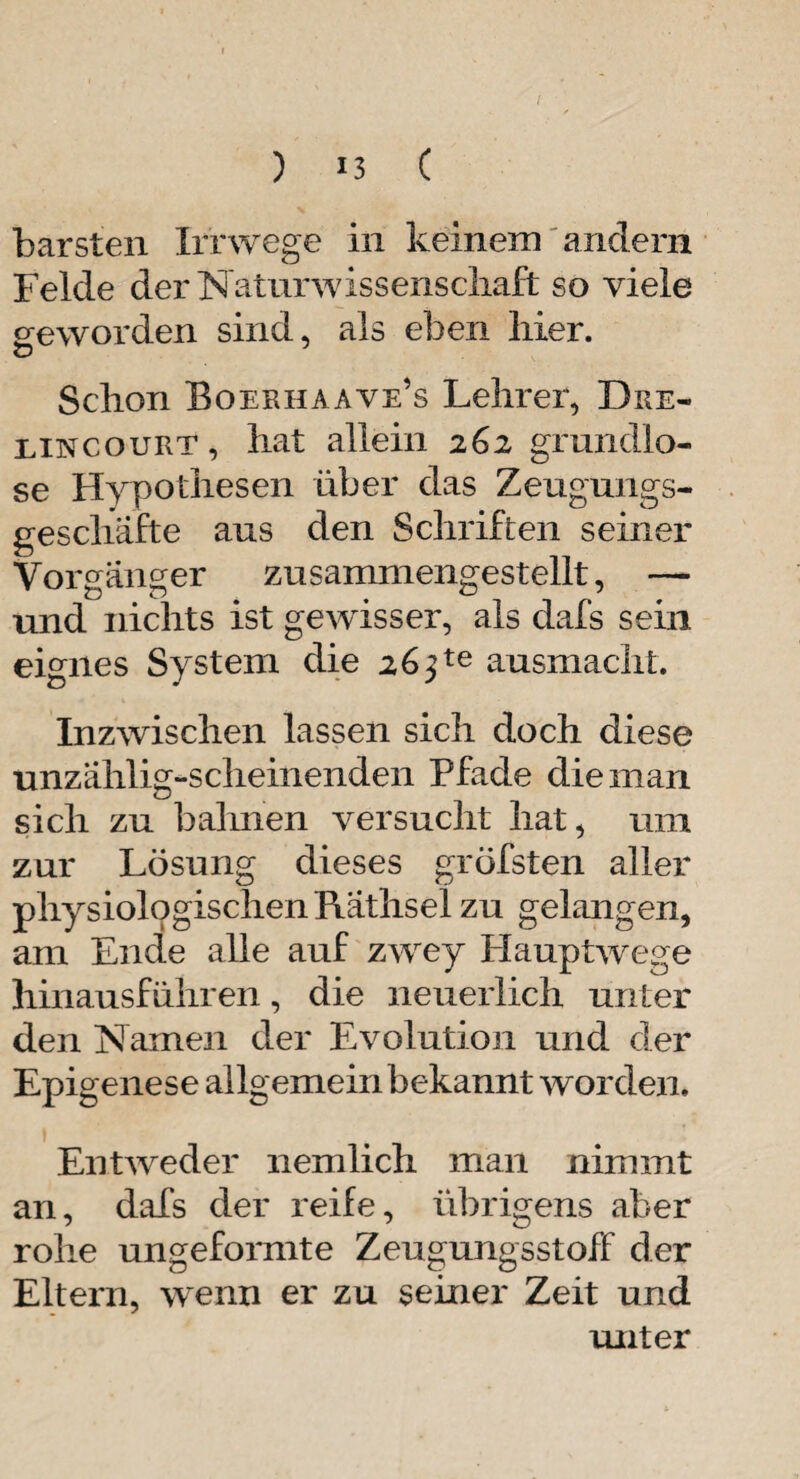 barsten Irrwege in keinem andern Felde der Naturwissenschaft so viele geworden sind, als eben hier. Schon Boerhaave’s Lehrer, Bre- eincourt, hat allein 262 grundlo¬ se Hypothesen über das Zeugungs¬ geschäfte aus den Schriften seiner Vorgänger zusammengestellt, — und nichts ist gewisser, als clafs sein eignes System die 26^te ausmacht. Inzwischen lassen sich doch diese unzählig-scheinenden Pfade die man sich zu bahnen versucht hat, um zur Lösung dieses gröfsten aller physiologischen Räthsei zu gelangen, am Ende alle auf zwey Hauptwege hinausführen, die neuerlich unter den Namen der Evolution und der Epigenese allgemein bekannt worden. Entweder nemlich man nimmt an, dafs der reife, übrigens aber rohe ungeformte Zeugungsstoff der Eltern, wenn er zu seiner Zeit und