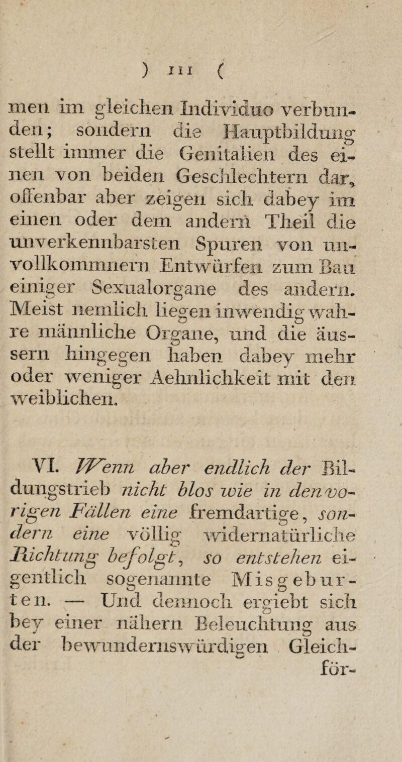 men im gleichen Individuo verbun¬ den ; sondern die Hauptbildung stellt immer die Genitalien des ei¬ nen von beiden Geschlechtern dar, offenbar aber zeigen sich dabey im einen oder dem andern Theii die unverkennbarsten Spuren von 1111- volikommnern Entwürfen zum Bau einiger Sexualorgane des andern. Meist nemlich liegen inwendig wah¬ re männliche Organe, und die aus- sern hingegen haben dabey mehr oder weniger Aehnlichkeit mit den weiblichen. VI. Wenn aber endlich der Bil¬ dungstrieb nicht blos wie in den vo¬ rigen Fällen eine fremdartige, son¬ dern eine völlig widernatürliche Richtung befolgt, so entstehen ei¬ gentlich sogenannte M i s g e b u r - teil. — Und dennoch ergiebt sich bey einer nähern Beleuchtung aus der bewundernswürdigen Gleich- för-