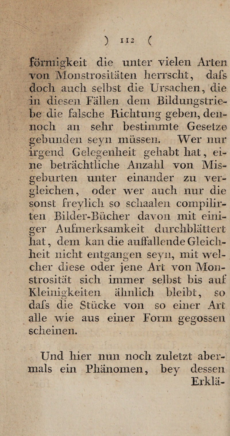 ) *12 ( förmigkeit die unter vielen Arten von Monstrositäten herrscht, dafs doch auch selbst die Ursachen, die in diesen Fallen dem Bildungstrle¬ be die falsche Pachtung geben, den¬ noch an sehr bestimmte Gesetze gebunden seyn müssen. Wer nur irgend Gelegenheit gehabt hat, ei¬ ne beträchtliche Anzahl von Mis- gebürten unter einander zu ver¬ gleichen, oder wer auch nur die sonst freylich so schaalen compilir- ten Biider-Bücher davon mit eini¬ ger Aufmerksamkeit durchblättert hat, dem kan die auffallende Gleich¬ heit nicht entgangen seyn, mit wel¬ cher diese oder jene Art von Mon¬ strosität sich immer selbst bis auf Kleinigkeiten ähnlich bleibt, so dafs die Stücke von so einer Art alle wie aus einer Form gegossen scheinen. Und hier nun noch zuletzt aber¬ mals ein Phänomen, bey dessen Erklä- \