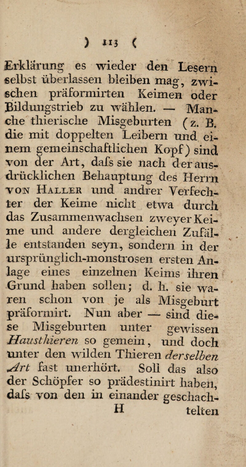 ) »5 ( Erklärung es wieder den Lesern selbst überlassen bleiben mag, zwi¬ schen präformirten Keimen oder Bildmigstrieb zu wählen. — Man¬ che tliierische Misgeburten (z. B. die mit doppelten Leibern und ei¬ nem gemeinschaftlichen Kopf) sind von der Art, dafs sie nach der aus¬ drücklichen Behauptung des Herrn von Haller und andrer Verfech¬ ter der Keime nicht etwa durch das Zusammenwachsen zweyer Kei¬ me und andere dergleichen Zufäl¬ le entstanden seyn, sondern in der ursprünglich-monströsen ersten An¬ lage eines einzelnen Keims ihren Grund haben sollen; d. li. sie wa¬ ren schon von je als Misgeburt präformirt. Nun aber — sind die¬ se Misgeburten unter gewissen Hausthieren so gemein, und doch unter den wilden Thieren derselben Art fast unerhört. Soli das also der Schöpfer so prädestinirt haben, dafs von den in einander geschach- H telten