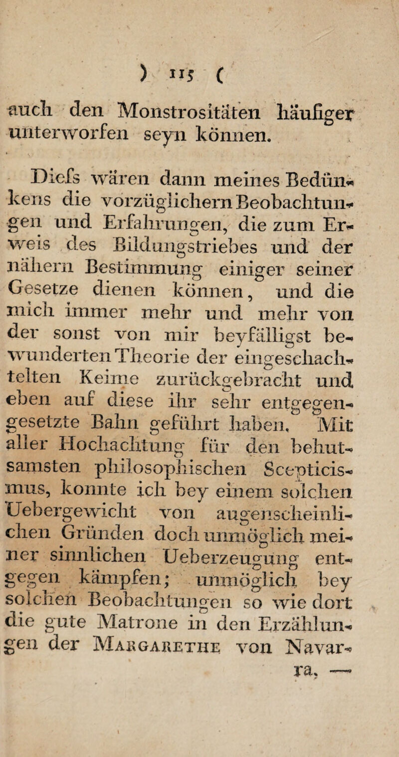 ) 11$ ( anch den Monstrositäten häufiger unterworfen seyn können. Dicfs wären dann meines Bedün« kens die vorzüglichem Beobachtung gen und Erfahrungen, die zum Er¬ weis des Bildungstriebes und der nähern Bestimmung einiger seiner Gesetze dienen können, und die mich immer mehr und mehr von der sonst von mir beyfälligst be- wunderten Theorie der eiiigesehach- telten Keime zurückgebracht und, eben auf diese ihr sehr entgegen¬ gesetzte Bahn geführt haben. Mit aller Hochachtung für den behut¬ samsten philosophischen Scepticis- mus, konnte ich bey einem solchen (Jebergewicht von augenscheinli¬ chen Gründen doch unmöglich mei¬ ner sinnlichen Ueberzeugung ent¬ gegen kämpfen; unmöglich bey solchen Beobachtungen so wie dort die gute Matrone in den Erzählun¬ gen der Margarethe von Navar¬ ra, —