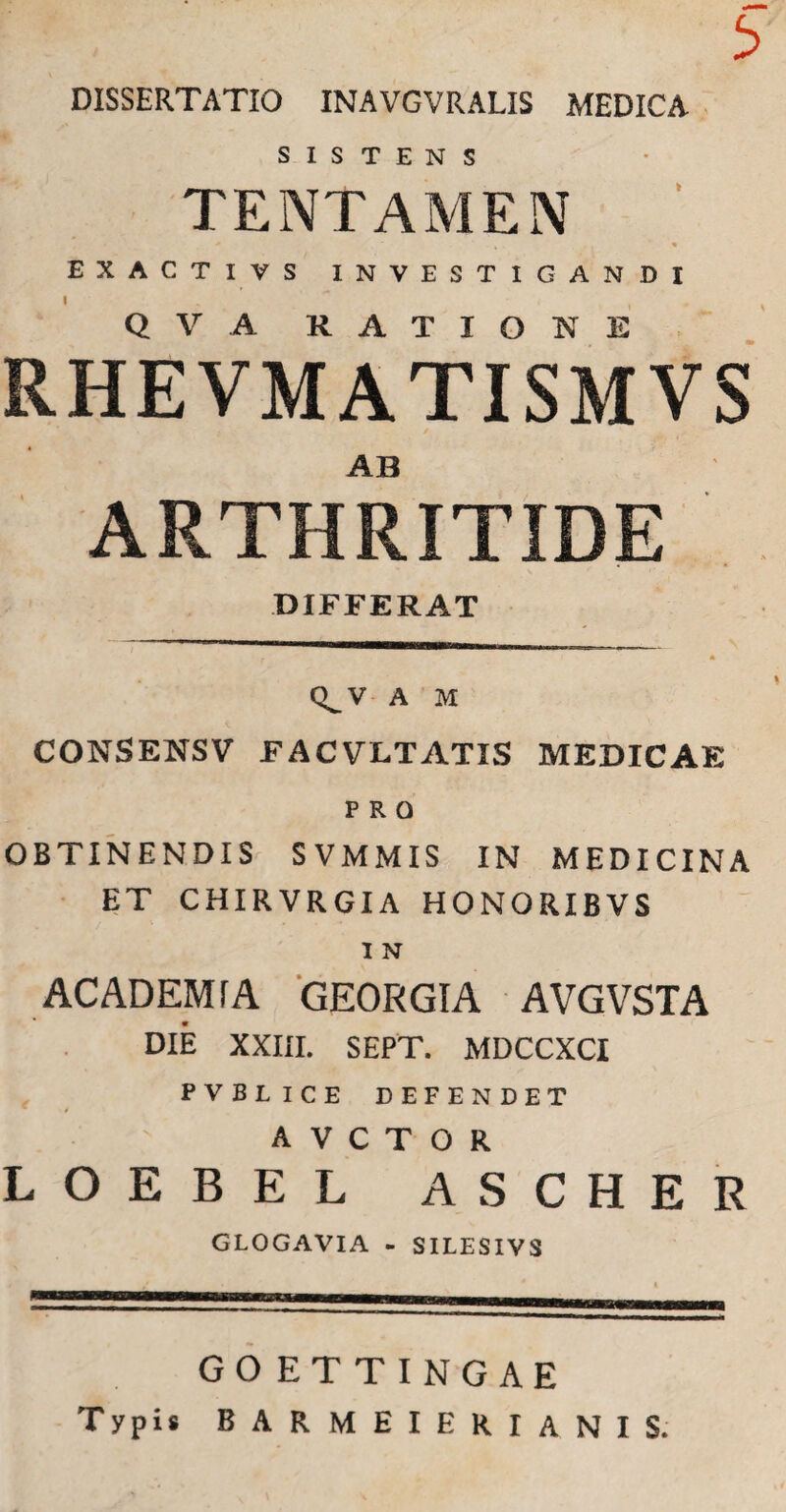 3 DISSERTATIO INAVGVRALIS MEDICA SISTENS TENTAMEN * 4 * EXACTIVS INVESTIGANDI Q V A RATIONE RHEVMATISMVS AB ARTHRITIDE DIFFERAT Q^V A M CONSENSV facvltatis medicae PRO OBTINENDIS SVMMIS IN MEDICINA ET CHIRVRGIA HONORIBVS I N AC ADEMTA GEORGIA AVGVSTA DIE XXIII. SEPT. MDCCXCI PVBLICE DEFENDET A V C T O R LOEBEL ASCHER GLOGAVIA - SILESIVS GO ETTINGAE Typis BARMEIERIANIS.