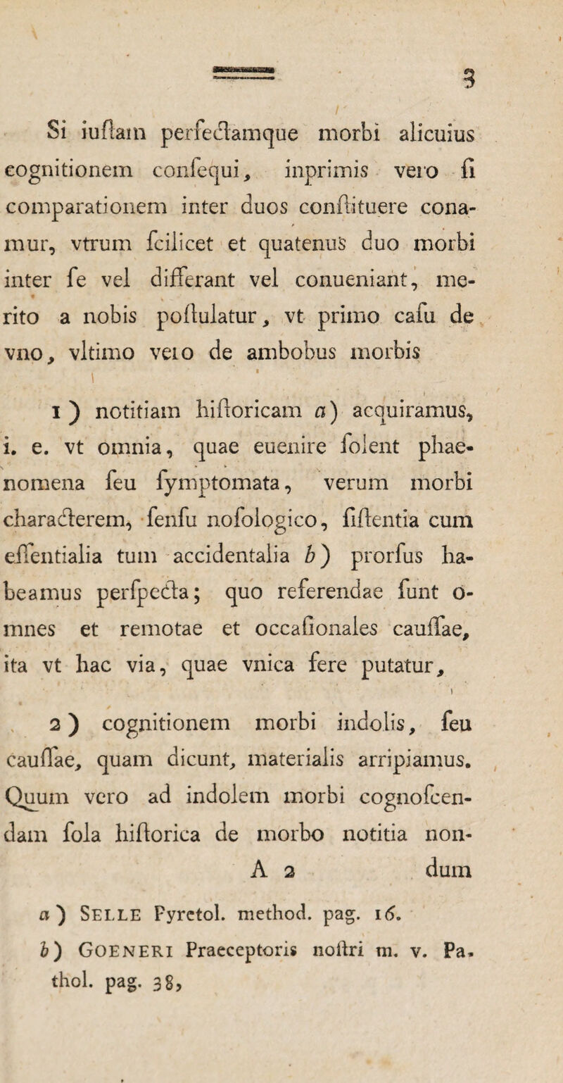 Si iuftam perfecfamque morbi alicuius cognitionem confequi, inprimis vero fi comparationem inter duos conflituere cona¬ mur, vtrum fcilicet et quatenus duo morbi inter fe vel differant vel conueniant, me- rito a nobis poflulatur, vt primo cafu de vno, vltimo veto de ambobus morbis i ' 1 * ■ * . ■ f 1) notitiam bifforicam a) acquiramus, i. e. vt omnia, quae euenire foient phae¬ nomena feu fymptomata, verum morbi charaderem, fenfu nofologico, fidentia cum eifentialia tum accidentalia b) prorfus ha¬ beamus perfpeda; quo referendae funt o- mnes et remotae et occafionaies cauffae, ita vt hac via, quae vnica fere putatur, i 2) cognitionem morbi indolis, feu caudae, quam dicunt, materialis arripiamus. Quum vero ad indolem morbi cognofcen- dam fola hiflorica de morbo notitia non- A 2 dum a) Selle Fyrctol. method. pag. 16. i) Goeneri Praeceptoris noitri m. v. Pa. thol. pag. 38,