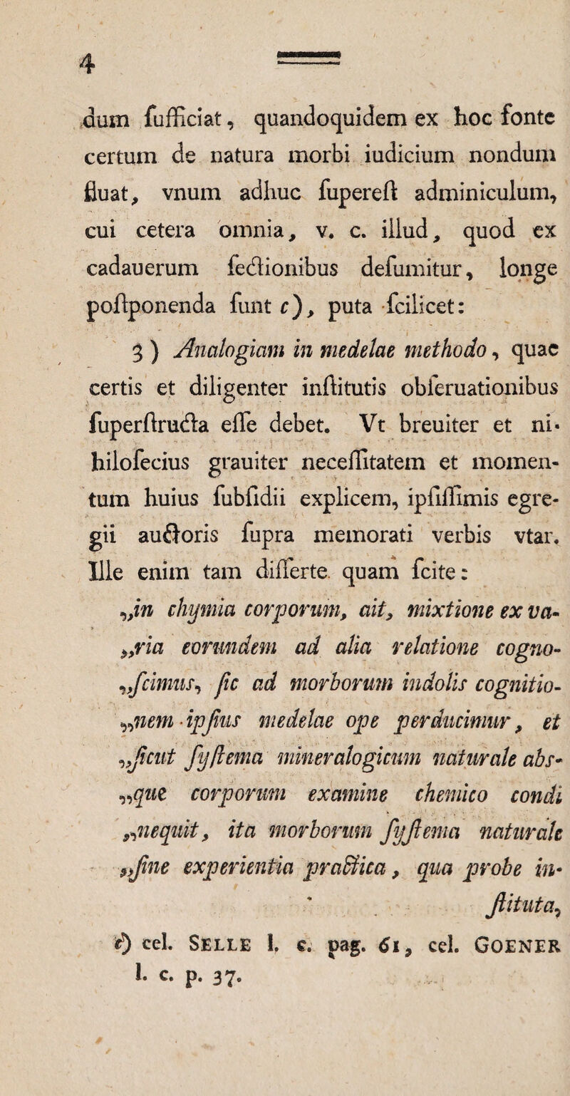 dum fufficiat, quandoquidem ex hoc fonte certum de natura morbi iudicium nondum fluat, vnum adhuc fupereft adminiculum, cui cetera omnia, v. c. illud, quod ex cadauerum fe&ionibus defumitur, longe poftponenda funt c), puta fcilicet: 3 ) Analogiam in medelae methodo, quae certis et diligenter inftitutis obieruationibus fuperftru&a effe debet. Vt breuiter et ni« hilofecius grauiter neceffitatem et momen¬ tum huius fubfidii explicem, ipfiilimis egre¬ gii audoris fupra memorati verbis vtar. Ille enim tam differte, quam fcite: „in chymia corporum, ait, mixtione ex va- 9,ria eorundem ad alia relatione cogno- /cimus, /c ad morborum indolis cognitio- „nemipjhis medelae ope perducimur, et ,,jicut fij/lema mineralogicum naturale abs- „que corporum examine chemico condi 9,nequit, ita morborum fyjiema naturale *>Jine experientia praffiica, qua probe in- Jtituta, cel. Selle 1. e. pag. Ci9 cel. GOENER 1. c. p. 37„