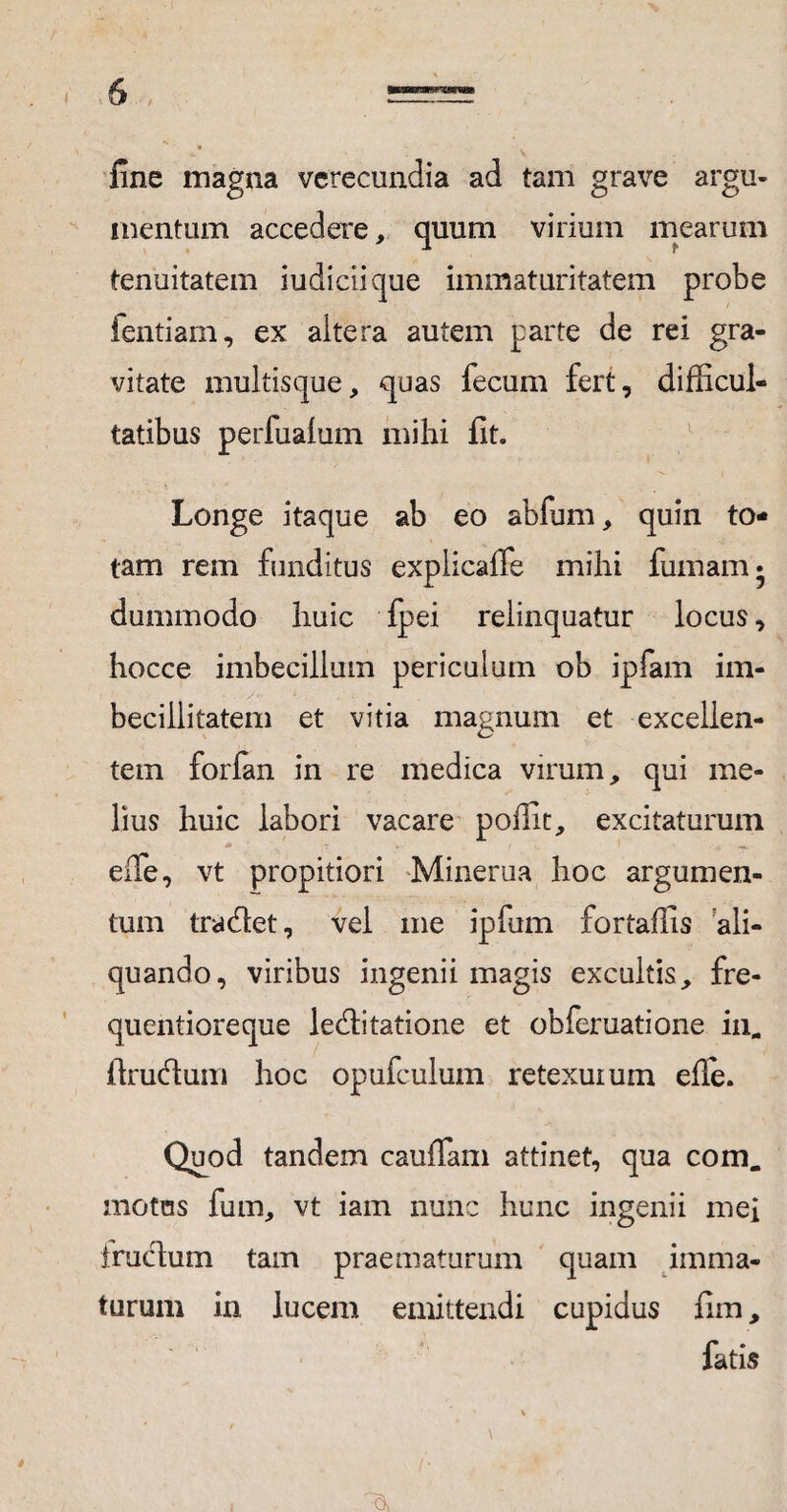 / fine magna verecundia ad tam grave argu¬ mentum accedere, quum virium mearum tenuitatem iudiciique immaturitatem probe ientiam, ex altera autem parte de rei gra¬ vitate multisque, quas fecum fert, difficul¬ tatibus perfualum mihi fit. Longe itaque ab eo abfum, quin to¬ tam rem funditus explicalfe mihi fumam* dummodo huic fpei relinquatur locus, hocce imbecillum periculum ob ipfam im¬ becillitatem et vitia magnum et excellen¬ tem forfan in re medica virum, qui me¬ lius huic labori vacare poffit, excitaturum 0S effie, vt propitiori Minerua hoc argumen¬ tum tradet, vel me ipfum fortaffis ali¬ quando, viribus ingenii magis excultis, fre- quentioreque leditatione et obferuatione in.. ftrudum hoc opufculuin retexuium elle. Quod tandem cauffam attinet, qua com. motas fum, vt iam nunc hunc ingenii mei frudum tam praematurum quam imma¬ turum in lucem emittendi cupidus fim, fatis \ \ • ■
