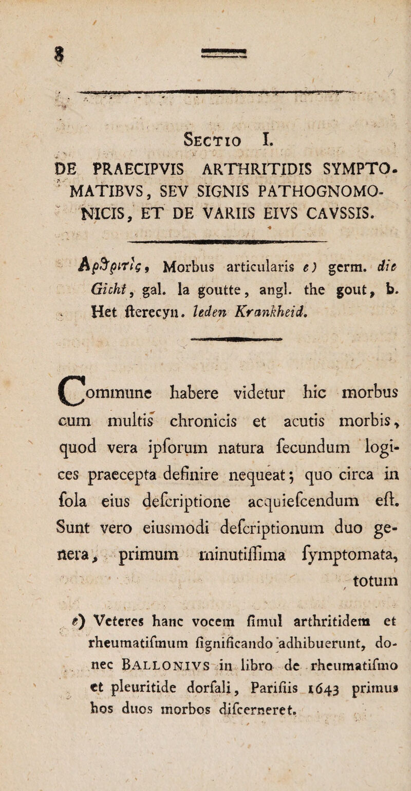 ✓ ”V Sectio I. DE PRAECIPVIS ARTHRITIDIS SYMPTO. MATIBVS, SEV SIGNIS PATHOGNOMO- NICIS, ET DE VARIIS EIVS CAVSSIS. ApfrpiTiG, Morbus articularis e) germ. dio Gichi, gah Ia goutte, angi, the gout, b. Het fterecyn. leden Krankheid, (^ommune habere videtur hic morbus cum multis chronicis et acutis morbis > quod vera ipforum natura fecundum logi* ces praecepta definire nequeat \ quo circa in fola eius defcriptione acquiefcendum eft. Sunt vero eiusmodi defcriptionum duo ge¬ nera, primum minutiffima fymptomata, • ' i totum / V _■ . «• ’’ :> -■ * 1 • t) Veteres hanc vocem fimul arthritidem et rheumatirmum fignificando adhibuerunt, do¬ nec Ballonivs in libro de rheumatifmo et pleuritide dorfali, Parifiis 1643 primus hos duos morbos difeerneret.