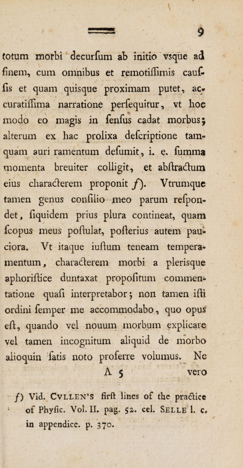 totum morbi decurfum ab initio vsqiie ad finem, cum omnibus et remotiffimis caut fis et quam quisque proximam putet, ac» curatilfima narratione perfequitur, vt hoc modo eo magis in fenfus cadat morbus; alterum ex hac prolixa defcriptione tam¬ quam auri ramentum defumit, i. e. fumma momenta breuiter colligit, et abftradtum eius chara&erem proponit /). Vtrumquc tamen genus confilio meo parum refpon- det, fiquidem prius plura contineat, quam fcopus meus poftulat, pofterius autem pau¬ ciora. Vt itaque iuftum teneam tempera¬ mentum , characterem morbi a plerisque aphoriftice duntaxat propofitum commen¬ tatione quafi interpretabor^ non tamen ifti ordini femper me accommodabo, quo opus eft, quando vel nouum morbum explicare vel tamen incognitum aliquid de morbo alioquin fatis noto proferre volumus. Ne A 5 vero /) Vid. Cvllen’S firft lines of the pra&ice 1 of Phyfic. Vol.II. pag. 52. cel. Selle 1. c» in appendice, p. 370.