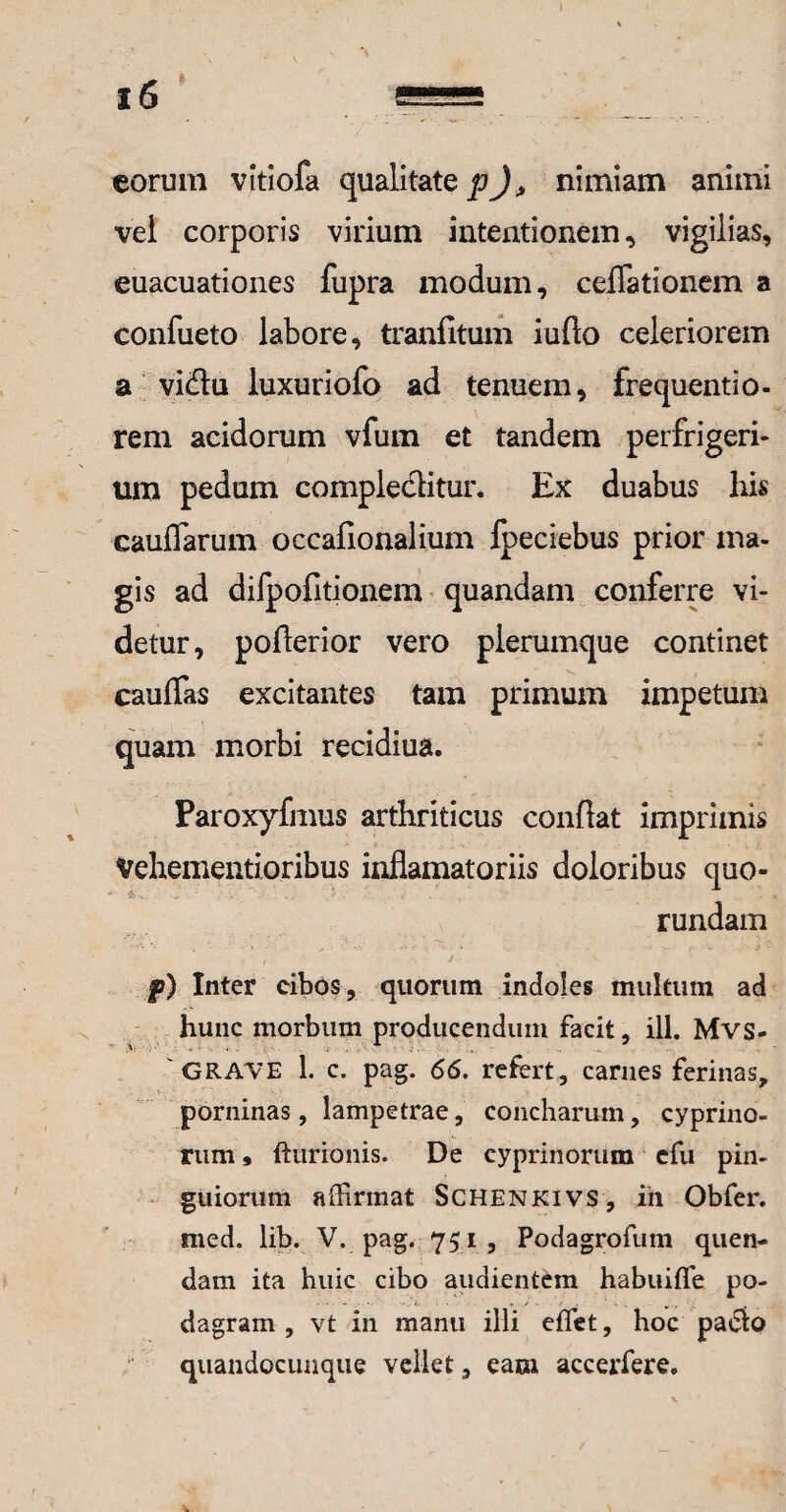) eorum vltiofa qualitate p)> nimiam animi vei corporis virium intentionem, vigilias, euacuationes fupra modum, cellationem a confueto labore, tranfitum iufto celeriorem a vitffiu luxuriofo ad tenuem, frequentio- rem acidorum vfum et tandem perfrigeri- ura pedum compleclitur. Ex duabus his caudarum occafionalium fpeciebus prior ma¬ gis ad difpofitionem quandam conferre vi¬ detur, pofierior vero plerumque continet cauffas excitantes tam primum impetum quam morbi recidiua. Paroxyfmus arthriticus confiat imprimis Vehementi oribus infiamatoriis doloribus quo- rundam /  ■ J .s £>) Inter cibos, quorum indoles multum ad hunc morbum producendum facit, ili. Mvs- 'GRAVE 1. c. pag. 66. refert, carnes ferinas, porninas, lampetrae, concharum, cyprino¬ rum » {turionis. De cyprinorum efu pin¬ guiorum affirmat Schenkivs, in Obfer. med. lib. V. pag. 751, Podagrofum quen- dam ita huic cibo audientem habuiffe po¬ dagram , vt in manu illi effiet, hoc padio quandocunque vellet, eam accerfere»