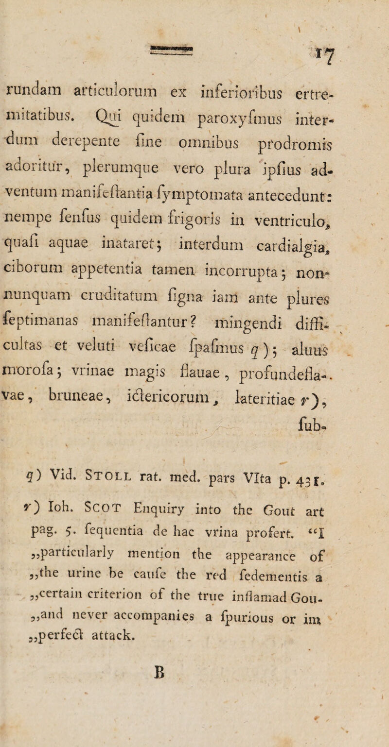 rundam articulorum ex inferioribus ertre- mitatibus. Qui quidem paroxyfmus inter¬ dum derepente fine omnibus prodromis adoritur, plerumque vero plura ipfius ad¬ ventum manifeflanlia fymptomata antecedunt: nempe fenfus quidem frigoris in ventriculo* quafi aquae inataret; interdum cardialgia* ciborum appetentia tamen incorrunta; non- nunquam cruditatum figna iam ante plures feptimanas manifeflantur ? mingendi diffi¬ cultas et veluti veficae ipafmus q) 5 aluus morofa; vrinae magis fiauae , profundefla-. vae, bruneae, idericorum* lateritiae r). fub- q) Vid. Stoll rat. med. pars Vita p. 431, O Ioh. SCOT Enquiry into the Gout art pag. 5. fequentia de hac vrina profert. iCl 5,pai ticularly mention the appearauce of 5,tiie urine be caufe the red fedementis a „certain criterion of the true inharaad Gou- „and ne ver accompanies a fpurious or im „perfeci attack. B r