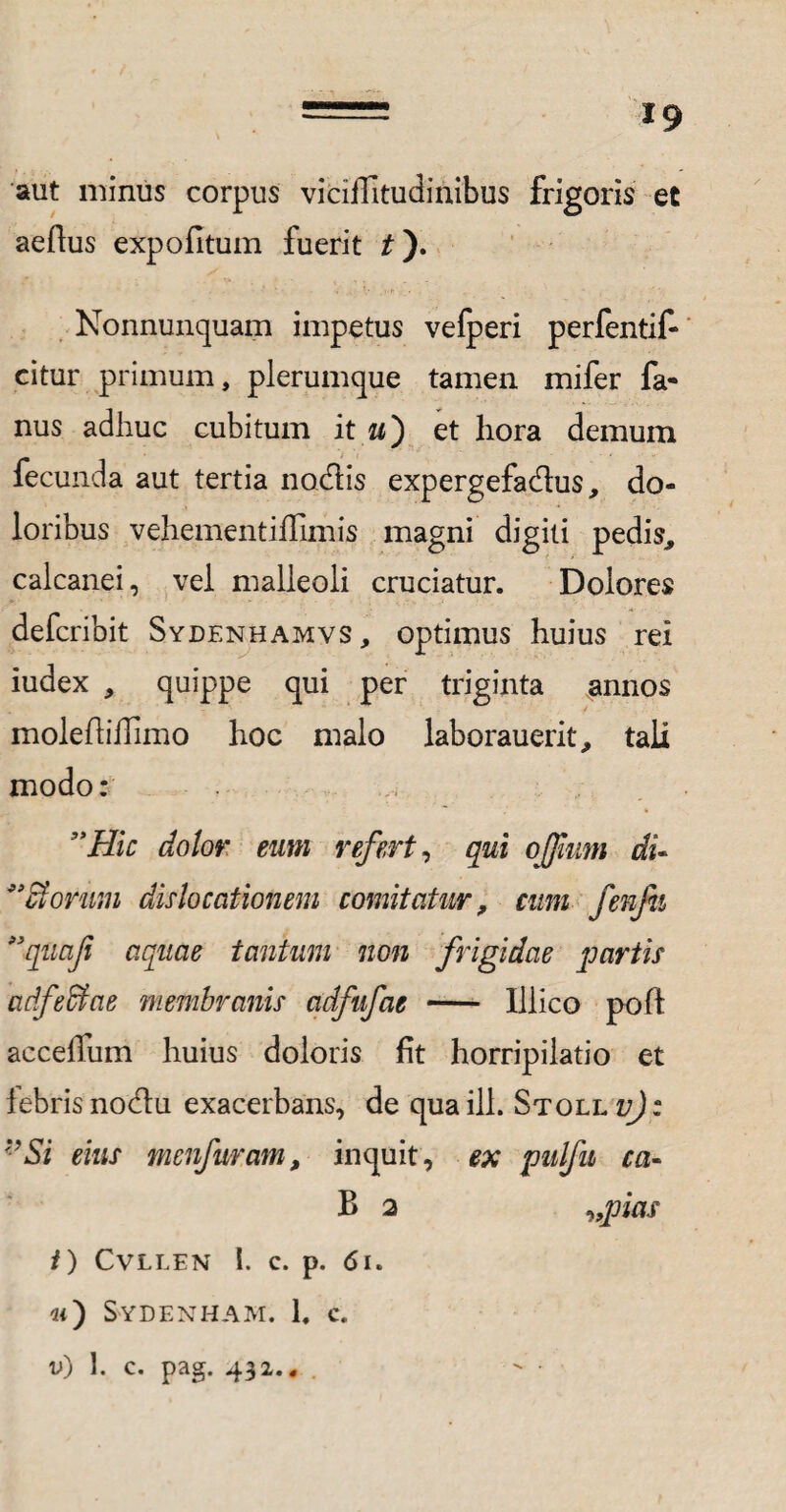 aut minus corpus viciiTitudinibus frigoris et aedus expolitum fuerit £). Nonnunquam impetus velperi perfentif- citur primum, plerumque tamen mifer fa- nus adhuc cubitum it u) et hora demum fecunda aut tertia nodis expergefa&us, do¬ loribus vehementiffimis magni digiti pedis, calcanei, vel malleoli cruciatur. Dolores defcribit Sydenhamvs, optimus huius rei iudex , quippe qui per triginta annos molediffimo hoc malo laborauerit, tali modo: ”Hic dotor eum refert, qui ojfum di- ** diorum dislocationem comitatur, cum fenfii ”quaf aquae tantum non frigidae partis adfedtae membranis adfufae - Illico poft acceffum huius doloris fit horripilatio et iebris nodu exacerbans, de qua ili. Stoll v) : *’Si eius menfuram, inquit, ex pulfu ca- B 2 „pias t) CVLLEN l. C. p. 61. «) S-ydenham. 1. C.