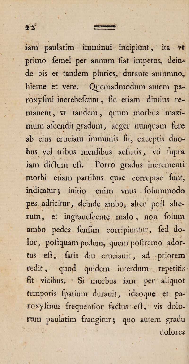 / iam paulatim imminui incipiunt, ita vt primo femel per annum fiat impetus, dein¬ de bis et tandem pluries, durante autumno, hieme et vere. Quemadmodum autem pa- roxyfmi increbefcunt, fic etiam diutius re¬ manent, vt tandem, quum morbus maxi¬ mum afcendit gradum, aeger nunquam fere ab eius cruciatu immunis fit, exceptis duo¬ bus vel tribus menfibus aedatis, vti fupra iam dicftum eft. Porro gradus incrementi morbi etiam partibus quae correptae funt, indicatur ; initio enim vnus foiummodo pes adficitur, deinde ambo, alter poft alte¬ rum, et ingrauefcente malo, non folum ambo pedes fenfim corripiuntur, fed do¬ lor, poflquam pedem, quem podremo ador¬ tus ed, fatis diu cruciauit, ad priorem redit, quod quidem interdum repetitis fit vicibus. Si morbus iam per aliquot temporis fpatium durauit, ideoque et pa- roxyfmus frequentior faclus ed, vis dolo¬ rum paulatim frangitur; quo autem gradu dolores