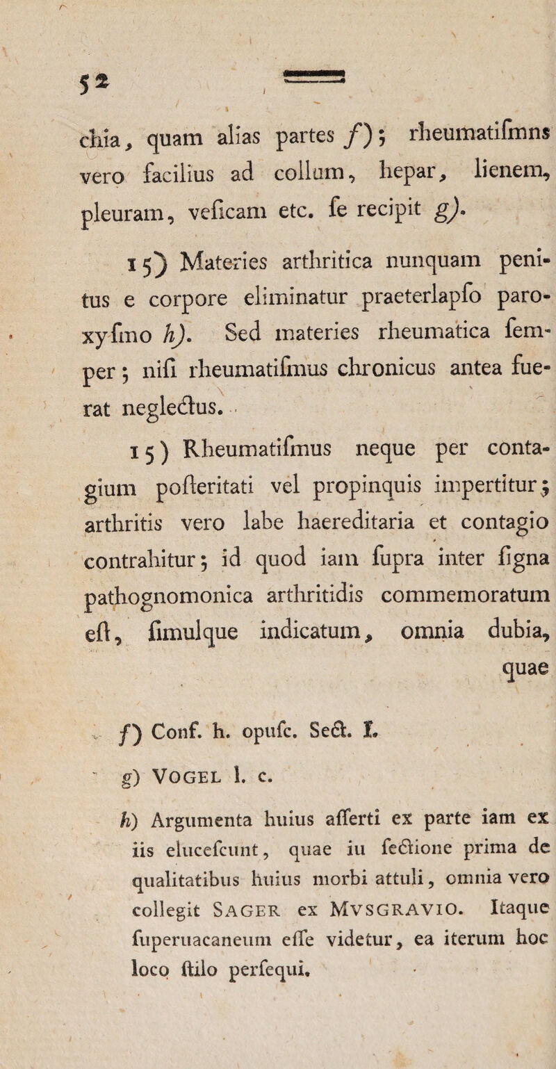 5* chia, quam alias partes /); rheumatifmns vero facilius ad collum, hepar, lienem, pleuram, veficam etc. fe recipit gj, 15) Materies arthritica nunquam peni¬ tus e corpore eliminatur praeterlapfo paro- xyfmo h). Sed materies rheumatica fem- per; nifi rheumatifmus chronicus antea fue- rat negleaus. 15) Rheumatifmus neque per conta¬ gium pofteritati vel propinquis impertitur $ arthritis vero labe haereditaria et contagio contrahitur; id quod iam fupra inter ligna pathognomonica arthritidis commemoratum eft, fimulque indicatum, omnia dubia, quae f') Conf. h. opufc. Sedi. I. - g) VOGEL 1. C. h) Argumenta huius aflerti ex parte iam ex iis elucefcunt, quae iu fedlione prima de qualitatibus huius morbi attuli, omnia vero collegit Sager ex MvSGRAViO. Itaque ruperuacaneum efTe videtur, ea iterum hoc loco ftilo perfequi.