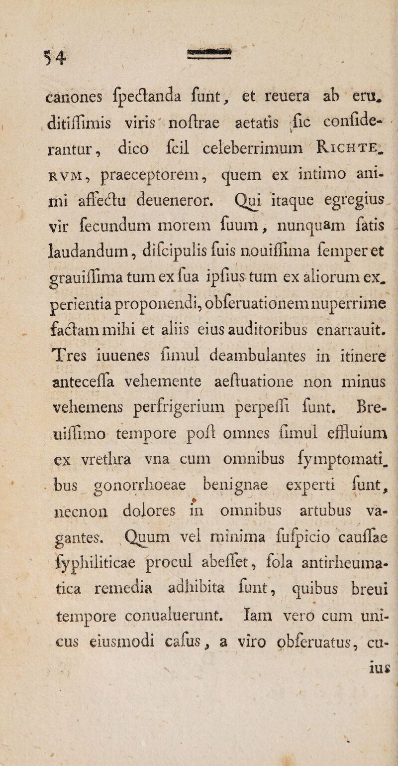 canones fpedtanda funt, et reuera ab eru* ditiifimis viris nofirae aetatis fic confide- t rantur, dico fcil celeberrimum Richte. rvm, praeceptorem, quem ex intimo ani¬ mi aftedtu deueneror. Qui itaque egregius vir fecundum morem fuum, nunquam fatis laudandum, difcipulisfuis nouiffima femperet grauiffima tum exiua ipfius tum ex aliorum ex* perienda proponendi, obferuationemnuperrime faciam mihi et aliis eius auditoribus enarrauit. Tres iuuenes fimul deambulantes in itinere anteceffa vehemente aeftuatione non minus vehemens perfrigerium perpeffi funt. Bre- uiffimo tempore poli omnes fimul effluium ex vrethra vna cum omnibus fymptomati* bus gonorrhoeae benignae experti funt, neenon dolores in omnibus artubus va¬ gantes. Quum vel minima fufpicio caullae fyphiliticae procul abeffet, fola antirheuma- tica remedia adhibita funt, quibus breui tempore conualuerunt. lain vero cum uni¬ cus eiusmodi cafus, a viro obferuatus, cu-