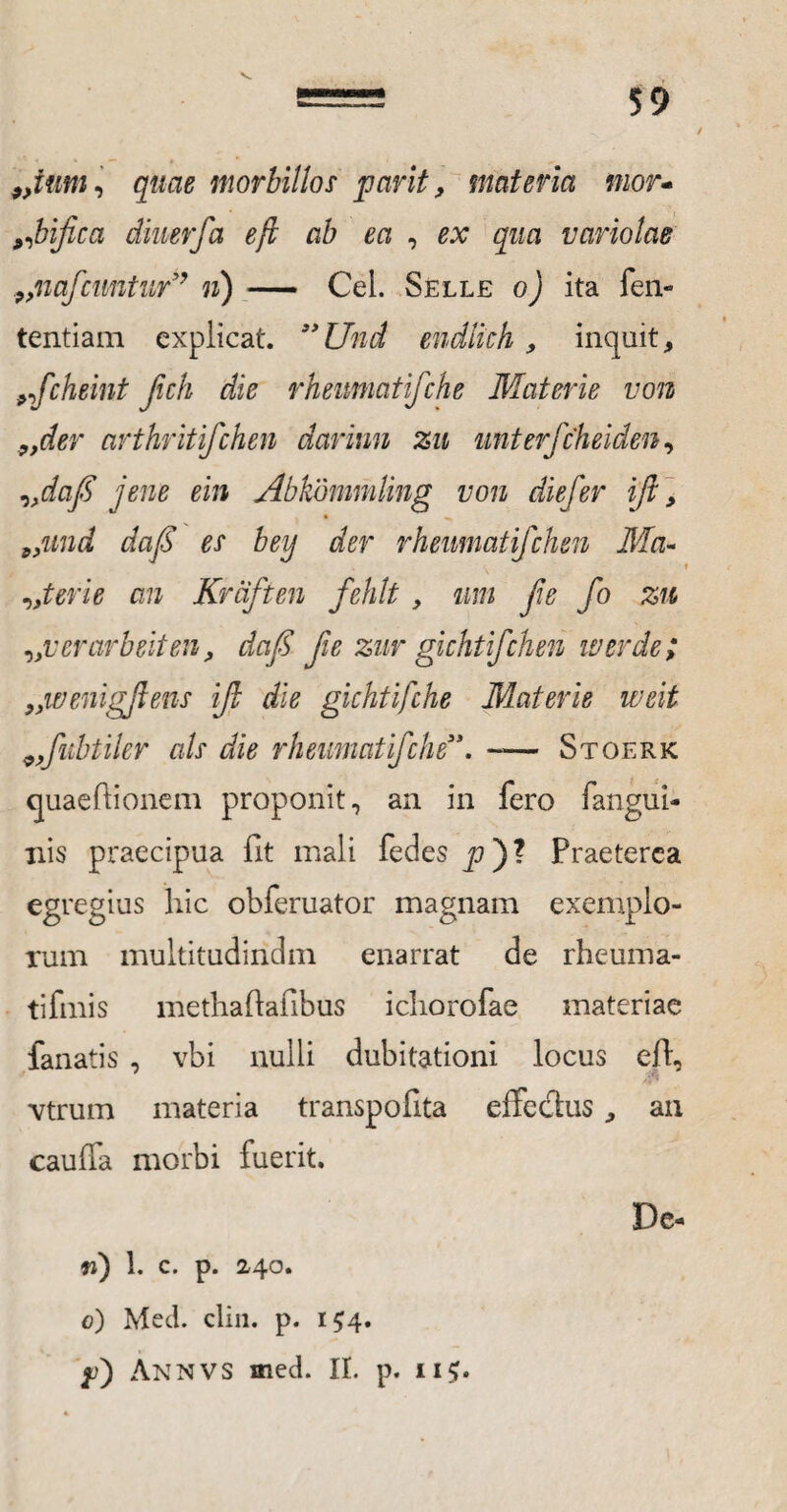 9>ium, quae morbillos par it, materia mor- ^bifica diuerfa eft ab ea , ex qua variolae 9>nafcnntur” n) — Cei. Selle o) ita fen- tentiam explicat. ”Und endlich, inquit, nfcheint fich die rheumatifche Materie von 9>der arthritfchen darinn zu unterfcheiden, „dafi jene ein Abkbmmling von diefer ijl, 9>und daf es bey der rheumatifchen Ma¬ cter i e an Krciften fehlt , um fie fo zu „verarbeiten, daf fie zur gichtifchen iverde; })wenigjlens ifi die gichtifche Materie weit 9,fubtiler ais die rheumatifche'**. -— Stoerk quaeftionem proponit, an in fero (angui¬ nis praecipua fit mali fedes js)? Praeterea egregius hic obferuator magnam exemplo¬ rum multitudindm enarrat de rheuma¬ ti fmis methaftafibus ichorofae materiae fanatis , vbi nulli dubitationi locus ed, vtrum materia transpofita effedus, an cau(fa morbi fuerit. De- ti) 1. c. p. 2,40. 0) Med. cliii. p. 154. f) Annvs med. II. p. 11$.