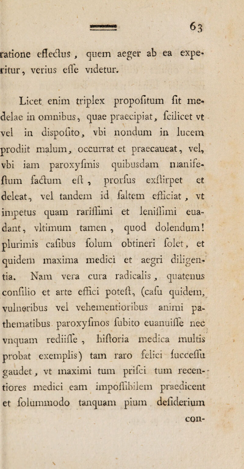 ratione efledus , quem aeger ab ea expe¬ ritur, verius efie videtur. Licet enim triplex propofitum fit me¬ delae in omnibus, quae praecipiat, fcilicet vt vel in dispofito, vbi nondum in lucem prodiit malum, occurrat et praecaueat, vel, vbi iam paroxyfmis quibusdam manife- ftum fadum e fi: , prorfus exflirpet et deleat, vel tandem id faitem efficiat, vt impetus quam rariffimi et leniffimi eua- dant, vltimum tamen , quod dolendum! plurimis cafibus folum obtineri folet, et quidem maxima medici et aegri diligen¬ tia. Nam vera cura radicaiis, quatenus confilio et arte effici poteft, (cafu quidem, s. vulneribus vel vehementioribus animi pa- thematibus paroxyfmos fubito euanuiffe nec vnquam rediiffe , biforia medica multis probat exemplis) tam raro felici fuccefiu gaudet, vt maximi tum prifci tum recen- - tiores medici eam impoffibilem praedicent et folummodo tanquam pium defiderium con