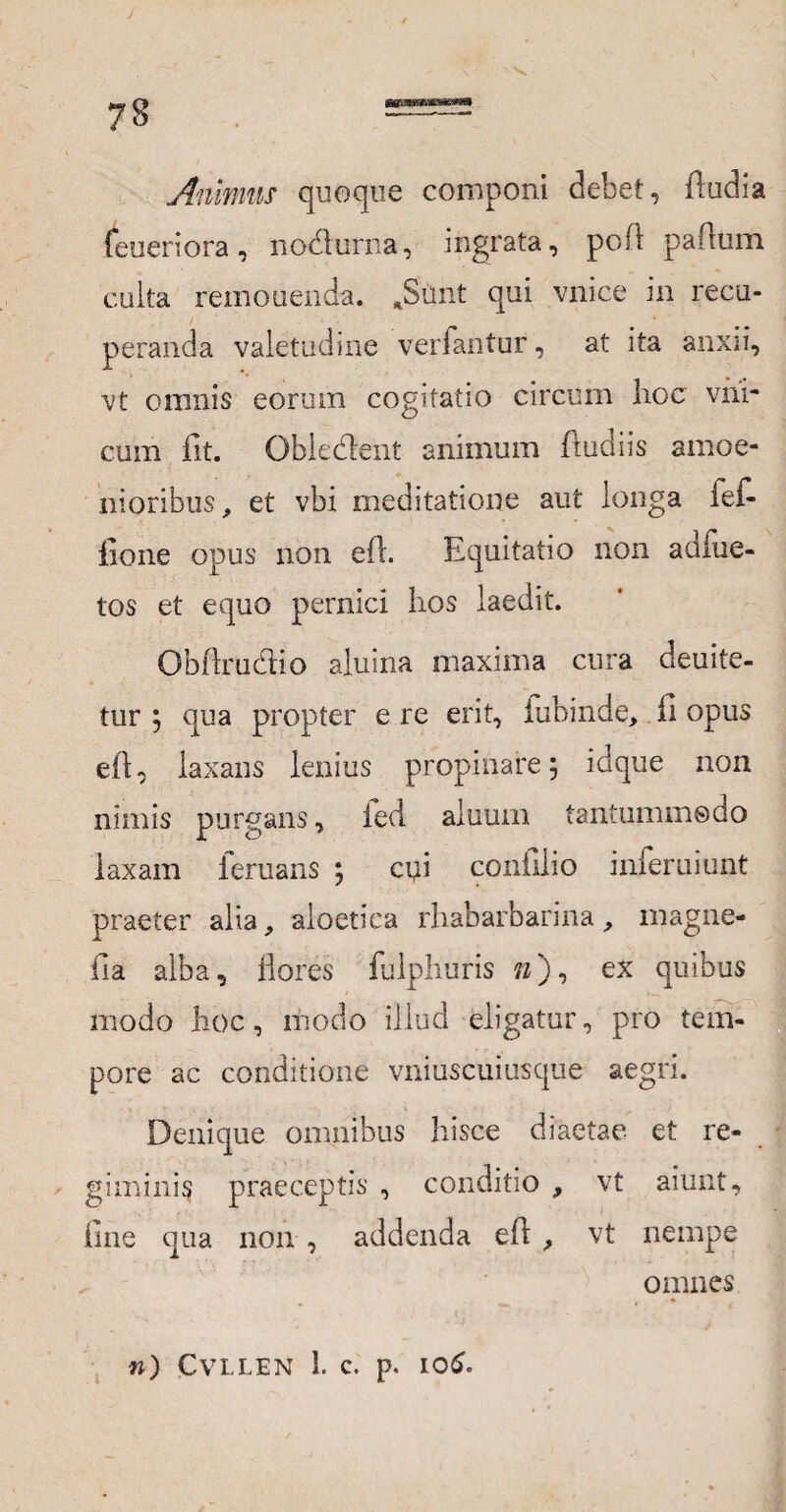 Animus quoque componi debet, Audi a feueriora, no&urna, ingrata, poli paffum culta remonenda. JSunt qui vnice in recu¬ peranda valetudine verfantur, at ita anxii, vt omnis eorum cogitatio circum hoc vhi- cum fit. Obiedent animum (ludiis amoe¬ nioribus, et vbi meditatione aut longa ief- iione opus non e(l. Equitatio non adfue- tos et equo pernici lxos laedit. Obftru&io aluina maxima cura deuite- tur 5 qua propter e re erit, fubinde, fi opus eft, laxans lenius propinare 5 idque non nimis purgans, ied aluum tantummodo laxam feruans 5 cui confilio inferuiunt praeter alia, aloetica rhabarbarina, magne- fia alba, flores fulphuris »), ex quibus modo hoc, modo illud eligatur, pro tem¬ pore ac conditione vniuscuiusque aegri. Denique omnibus hisce diaetae et re¬ giminis praeceptis , conditio , vt aiunt, fine qua non , addenda eft , vt nempe omnes