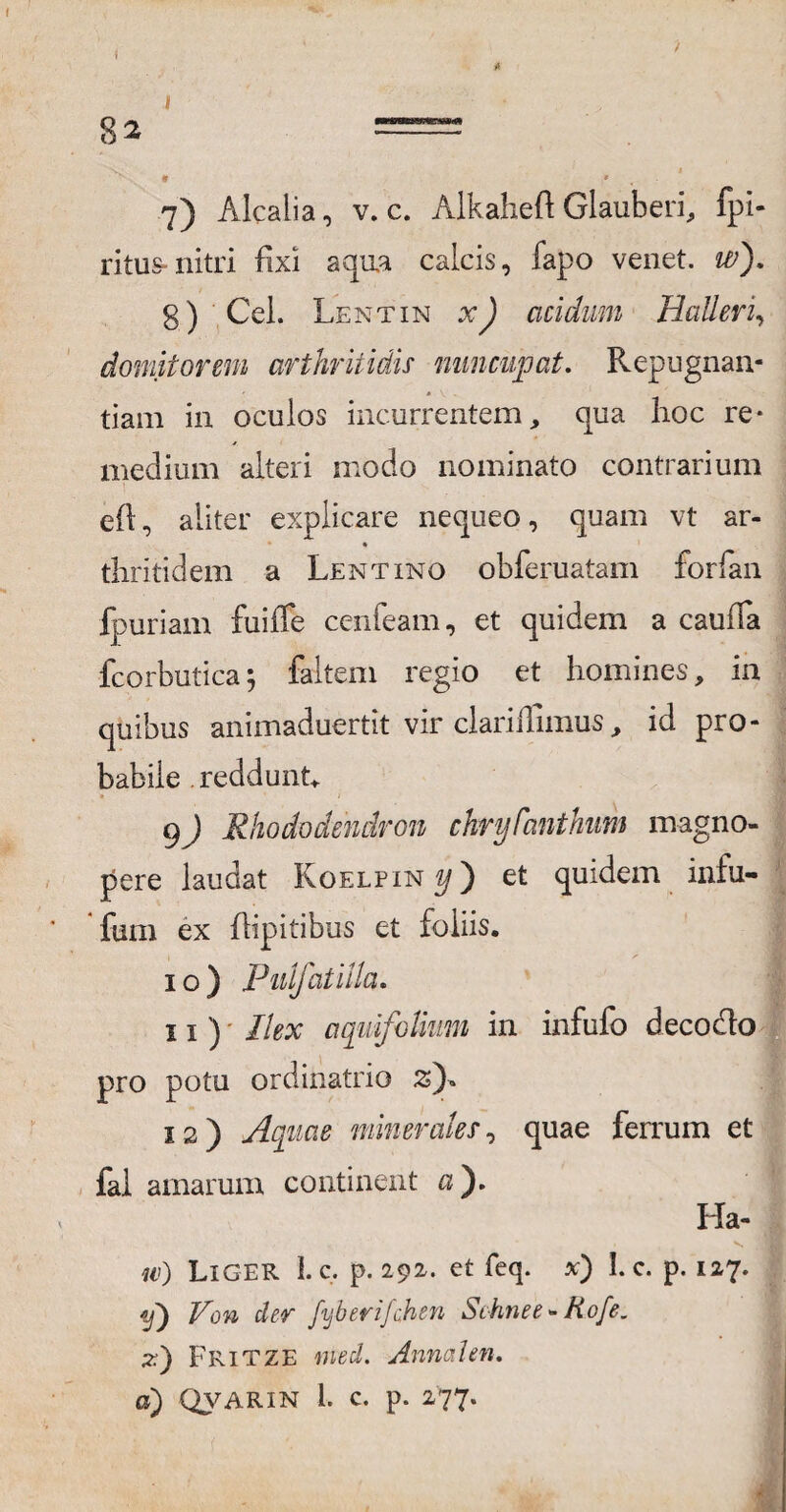/ 82 v % * * 7) Alcalia, v. c. Alkahefi: Glauberi, fpi- ritus-nitri fixi aqua calcis, fapo venet. w). 8) Cei. Lentin xJ acidum Halleri, domitorem arthritidis nuncupat. Repugnan¬ tiam in oculos incurrentem, qua hoc re¬ medium alteri modo nominato contrarium eft, aliter explicare nequeo, quam vt ar- thritidem a Lentino obferuatam forfan fpuriam fuiffe cenfeam, et quidem a caufia fcorbuticaj faltem regio et homines, in quibus animaduertit vir clarifilmus, id pro¬ babile . reddunt. • I 9) Rhododendron chry Canthum magno¬ pere laudat Koelpin «/) et quidem intu- fum ex flipitibus et foliis. 10) Pnifatilla. 11) Ilex aquifolium in infufo decoclo pro potu ordinatrio z)* 12) Aquae minerales, quae ferrum et fal amarum continent 0). Ha- w) Liger 1. c. p. 292. et feq. x) 1. c. p. 127. D Von der fijberifchen Schnee - Hofe. z) Fritze med. Annalen.