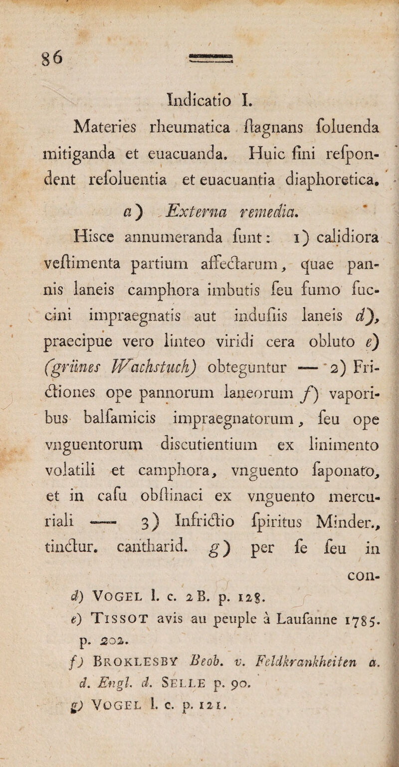 I ' . t g6 = Indicatio I. Materies rheumatica flagnans foluenda mitiganda et euacuanda. Huic fini refpon- dent refoluentia et euacuantia diaphoretica. / a ) Externa remedia. Hisce annumeranda funt: i) calidiora veftimenta partium affedarum, quae pan¬ nis laneis camphora imbutis feu fumo fuc- cini impraegnatis aut indufiis laneis d praecipue vero linteo viridi cera obluto e) (griines W^achstuch) obteguntur — 2) Fri- diones ope pannorum laneorum f) vapori¬ bus baifamicis impraegnatorum, feu ope vnguentorum discutientium ex linimento volatili et camphora, vnguento faponato, et in cafu obfiinaci ex vnguento mercu- riali —- 3) Infridio fpiritus Minder., tindur. cantharid. g) per fe feu in con- d) VOGEL 1. c. 2B. p. 12S. t) Tissot avis au peupie a Laufanne 1785. p. 202,. f) Broklesby Beob. v. Feldkrankheiten a. d. Engl. d. Se LEE p. 90. g) VOGEL 1. C. p. 12 I.