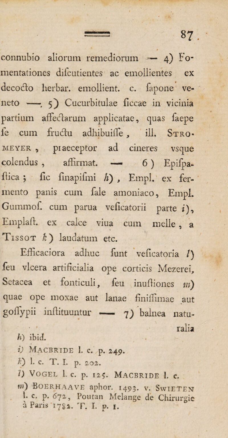 connubio aliorum remediorum — 4) Fo¬ mentationes difcutientes ac emollientes ex decodto herbar. emollient, c. fapone ve¬ neto -- 5) Cucurbitulae ficcae in vicinia partium affecfiarum applicatae, quas faepe ie cum frudlu adhibuifle , ili. Stro- meyer , praeceptor ad cineres vsque colendus , affirmat. — 6) Epifpa- flica ; fic finapifmi k) , Empl. ex fer¬ mento panis cum fale amoniaco, Empl. Gummof. cum parua veficatorii parte i), Emplaffi ex calce viua cum meile , a Tissot £) laudatum etc. Efficaci ora adhuc funt veficatoria /) feu vlcera artificialia ope corticis Mezerei, Setacea et fonticuli, feu inuffiones m) quae ope moxae aut lanae finiffimae aut goffypii inftituuntur - 7) balnea natu¬ ralia h) ibid. i) Macbride 1. c. p. 249. Q b c- T. I. p. 202. I) Vogel L c. p. 125. Macbride 1. c. Boerhaave aphor. 1493. v. Swietem 1. c. p. 672-, Poutan Melange de Chirurgic a Paris 1782. T. I. p. 1.