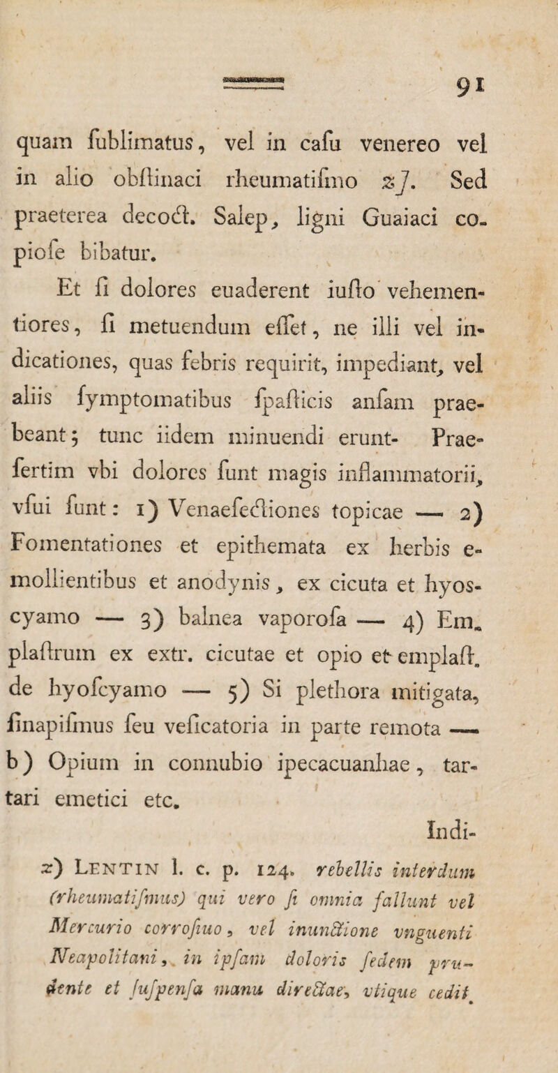 quam fublimatus, vel in cafu venereo vel in alio obflinaci rheumatifmo z]. Sed praeterea decodh Salep, ligni Guaiaci co- piofe bibatur. Et fi dolores euaderent iuflo vehemen- tiores, fi metuendum efief, ne illi vel in¬ dicationes, quas febris requirit, impediant, vel aliis fymptomatibus fpafiicis anfam prae¬ beant ; tunc iidem minuendi erunt- Prae» fertim vbi dolores funt magis inflammatorii, vfui funt: i) Venaefediones topicae — 2) Fomentationes et epithemata ex herbis e- mollientibus et anodynis, ex cicuta et hyos¬ cyamo — 3) balnea vaporola — 4) Em» plaftrum ex extr. cicutae et opio et emplaft. de hyofcyamo — 5) Si plethora mitigata, finapiimus feu veficatoria in parte remota —— b) Opium in connubio ipecacuanhae, tar- tari emetici etc. Indi- z') Lentin 1. c. p. 124. rebellis interdum (rheumatifmus) qui vero fi otnnici fallunt vel Mercurio corrofiuo, vel inunSione vnguenti Neapolitani, in ipfam doloris feclem pru¬ denti et Jujpenfa manu directae, vtique cedit