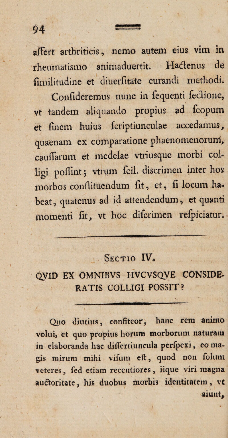 94 == affert arthriticis, nemo autem eius vim in rheumatismo animaduertit. Hactenus de fimilitudine et diuerfitate curandi methodi. Confideremus nunc in fequenti fectione, vt tandem aliquando propius ad fcopum et finem huius fcriptiunculae accedamus, quaenam ex comparatione phaenomenorum, cauffarum et medelae vtriusque morbi col¬ ligi poffint $ vtrum fcil. discrimen inter hos morbos conflituendum fit, et, fi locum ha¬ beat, quatenus ad id attendendum, et quanti momenti fit, vt hoc dilcrimen refpiciatur. Sectio IV. QVID EX OMNIBVS HVCVSQVE CONSIDE¬ RATIS COLLIGI POSSIT? Quo diutius, confiteor, hanc rem animo volui, et quo propius horum morborum naturam in elaboranda hac difiertiuncula pcrfpexi, eo ma¬ gis mirum mihi vifum cft, quod non folum * veteres, fed etiam recentiorcs, iique viri magna au&oritate, his duobus morbis identitatem, vt aiunt.