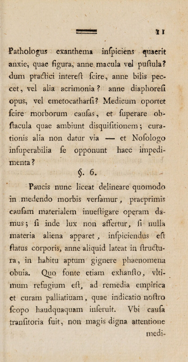 Pathologus exanthema infpiciens quaerit anxie, quae figura, anne, macula vel pufiula? dum pradfici interefi: fcire, anne bilis pec¬ cet , vel alia acrimonia ? anne diaphorefi. opus, vel emetocatharfi? Medicum oportet fcire morborum caufas, et fuperare ob- flacula quae ambiunt disquifitionem; cura¬ tionis alia non datur via — et Nofologo infuperabilia fe opponunt haec impedi¬ menta ? §.6. Paucis nunc liceat delineare quomodo in medendo morbis verfamur, praeprimis caufam materialem inuefligare operam da¬ mus; fi inde lux non affertur, fi nulla materia aliena apparet, infbiciendus efl flatus corporis, anne aliquid lateat in flrudtu- ra, in habitu aptum gignere phaenomena obuia. Quo fonte etiam exhanfio, vlti- mum refugium efl, ad remedia empirica et curam palliatiuam, quae indicatio nofiro fcopo haudquaquam inferuit. Vbi caufa tranfitoria fuit, non magis digna attentione medi-