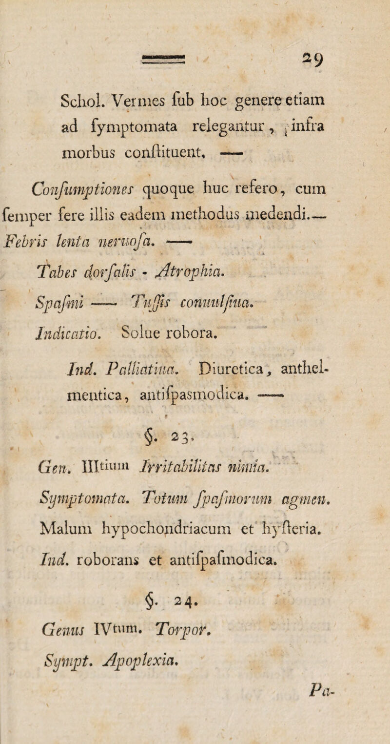 2CJ Schol. Vermes fub hoc. genere etiam ad fymptomata relegantur , - infra morbus conflituent, — Confumptiones quoque liuc refero, cum femper fere illis eadem methodus medendi— Febris lenta neruofa. - « . ' A Tabes dor falis - Atrophia. — / . _ Spafmi — Tu [fis commi/hia. Indicatio. Solue robora. Ind. Palliatum. Diuretica, anthel- mentica, antifpasmodica. —* . f §■ 23- t Gen. llltium Irritabilitas nimia. Symptomata. Totum fpafmorum agmen. Malum hypochondriacum et hyfleria. r■ . ■ ' # , ,A Ind. roborans et antifpalmodica. §• 24. Genus IVtum. Torpor. Sympt. Apoplexia. Pa-