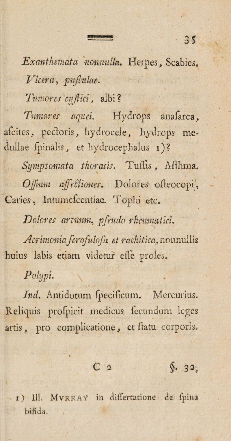 Exanthemata nonnulla. Herpes, Scabies* Dicer a, pujlnlae. Tumores cyjlici, albi ? Tumores aquei. Hydrops anafarca, afcites, pedoris, hydrocele, hydrops me¬ dullae fpinalis, et hydrocephalus i)? Symptomata thoracis. Tuffis, Afthma. OJJmm affe&iones. Dolores ofleocopi, Caries, Intumefcentiae, Tophi etc. Dolores artuum, pfeudo rheumatici. Acrimoniafcrofulofa et rachitica, nonnullis huius labis etiam videtur effe proles. Polypi. • .>*■* , l , Ind. Antidotum fpecificum. Mercurius. Reliquis profpicit medicus fecundum leges artis > pro complicatione > et flatu corporis. C 3 §. 33, 1) III. MvRRAV in diflertatione dc fpina bifida.