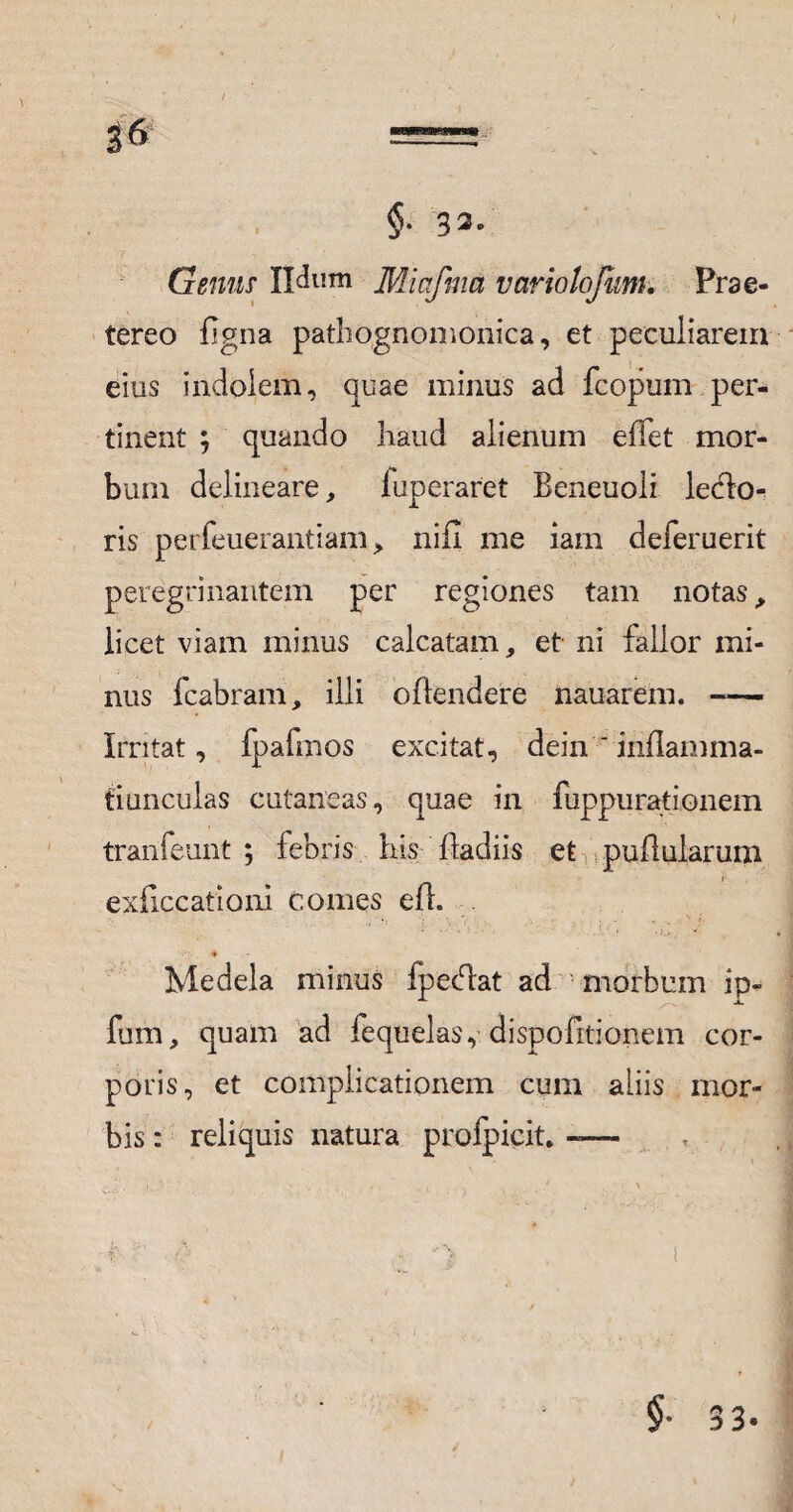 / 36 = §. 33/ Gemis Udum Miafma vario tofum. Prae¬ tereo Bgna pathognomonica, et peculiarem eius indolem, quae minus ad fcopum per¬ tinent ; quando haud alienum efTet mor¬ bum delineare, fuperaret Beneuoli ledlo- ris perfeuerantiani, nifi me iam deferuerit peregrinantem per regiones tam notas, licet viam minus calcatam, et ni fallor mi¬ nus fcabram, illi oBendere nauarem. -— Irritat, fpafmos excitat, dein ' inflamma- tiunculas cutaneas, quae in fuppurationem tranfeunt ; febris his Badiis et pullularum i exficcationi comes eB. . •* Medela minus fpecdat ad morbum ip- fum, quam ad fequelas, dispofitionem cor¬ poris, et complicationem cum aliis mor¬ bis : reliquis natura profpicit. — §■ 33.