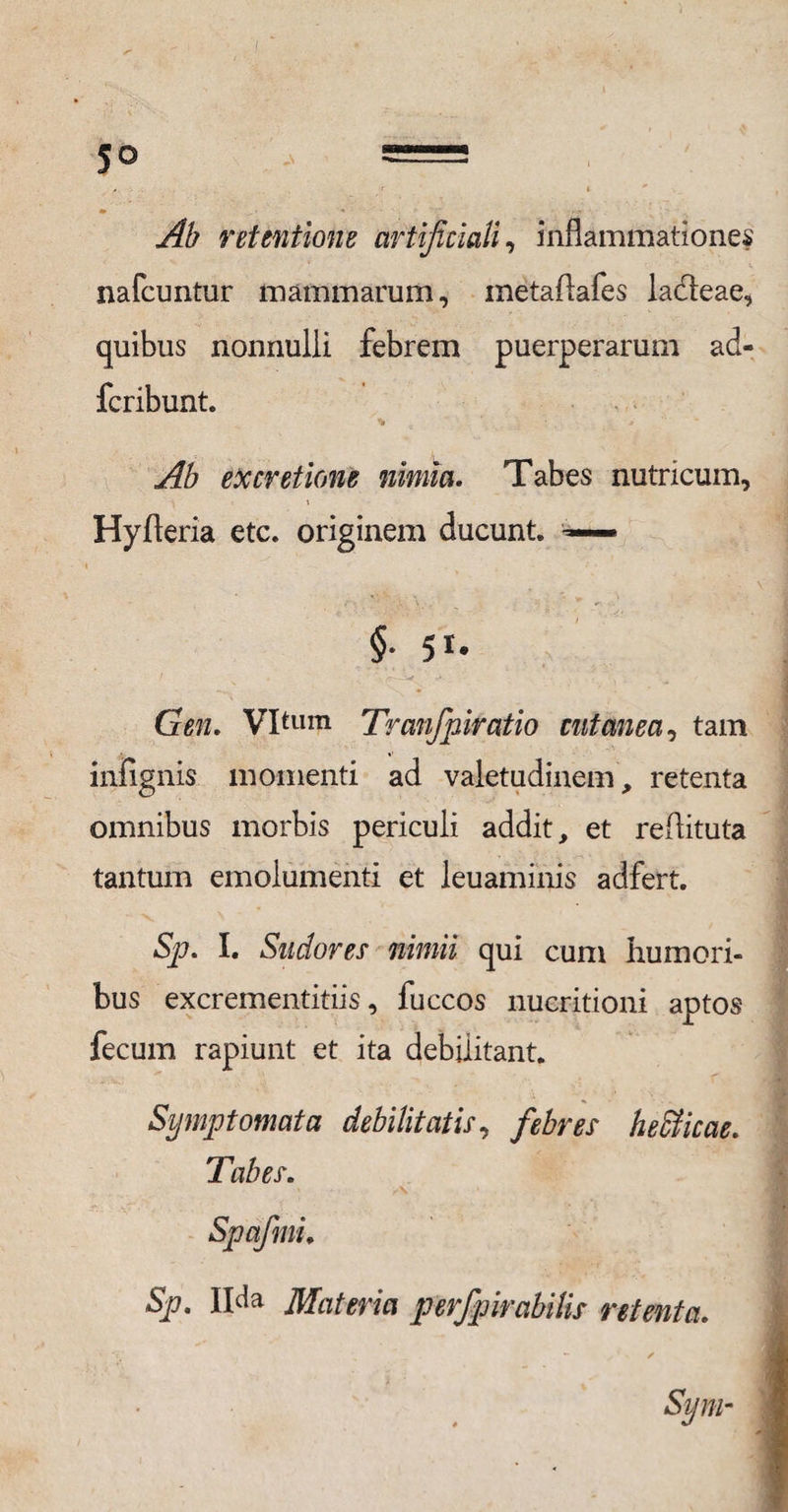 Ab retentione artificiali, inflammationes nafcuntur mammarum, metaflafes ladeae, quibus nonnulli febrem puerperarum acU fcribunt. Ab ex cretione nimia. Tabes nutricum, Hyfteria etc. originem ducunt. — §• 51* • • - -* . • *. Gen, Vltum Tranfpiratio cutanea, tam infignis momenti ad valetudinem, retenta omnibus morbis periculi addit, et reflituta tantum emolumenti et leuaminis adfert. Sp. I. Sudores nimii qui cum humori¬ bus excrementitiis, fuccos nueritioni aptos fecum rapiunt et ita debilitant. Symptomata debilitatis, febres heffiicae. Tabes. Sp. Il^a Materia perfipirabilis retenta.