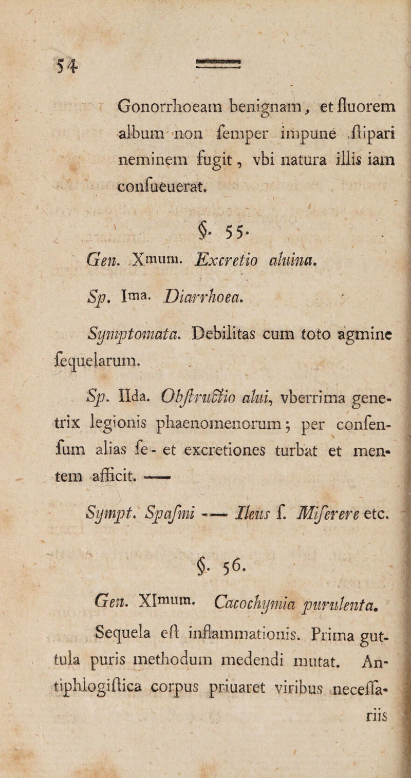 Gonorrhoeam benignam, et fluorem album non femper impune ili par i neminem fugit, vbi natura illis iam confueuerat, $• 55- Gen. Xmum. Excretio ahiim. Sp. Ima* Diarrhoea. Symptomata. Debilitas cum toto agmine fequelarum. Sp. Uda. Objlm&io alni, vberrima gene¬ trix legionis phaenomenorum; per confen- fum alias fe- et excretiones turbat et men¬ tem afficit. — Sympt. Spafmi -«— Ileus f. Miferere etc. §• 56. Gm. XImu*n. Cacochijmia purulenta, Sequela eff inflammationis. Prima gut¬ tula puris methodum medendi mutat. An- tjphlogiftica corpus priuaret viribus neceffa- riis