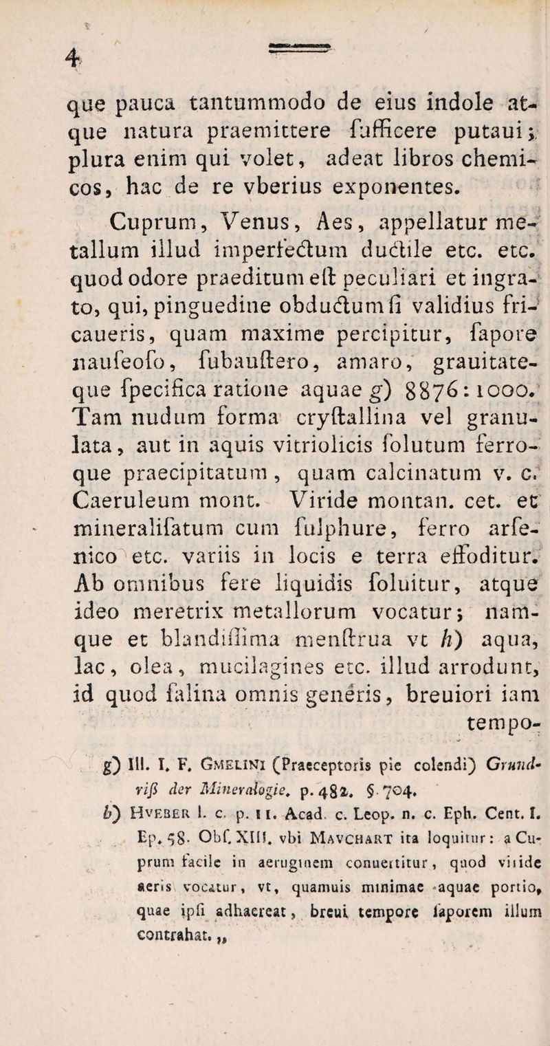 X , 4 — que pauca tantummodo de eius indole at¬ que natura praemittere fufficere putaui;. plura enim qui volet, adeat libros chemi- cos, hac de re vberius exponentes. Cuprum, Venus, Aes, appellatur me¬ tallum illud imperfedtum ductile etc. etc. quod odore praeditum ell peculiari et ingra¬ to, qui, pinguedine obdu&umfi validius fri- caueris, quam maxime percipitur, fapore naufeofo, fubauftero, amaro, grauitate- que fpecifica ratione aquae g) 8876:1000. Tam nudum forma cryftallina vel granu- lata, aut in aquis vitriolicis folutum ferro¬ que praecipitatum , quam calcinatum v. c. Caeruleum mont. Viride montan. cet. et mineralifatum cum fulphure, ferro arfe- nico etc. variis in locis e terra elfoditur. Ab omnibus fere liquidis foluitur, atque ideo meretrix metallorum vocatur; nam¬ que et blandiflima menlfrua vt h) aqua, lac, olea, mucilagines etc. illud arrodunt, id quod falina omnis generis, breuiori iam tempo- g) HI. I. F. Gmelinti (Praeceptoris pie colendi) Gruiid• rifi der Minemlogie. p. 484. § 704. b) Hveber i. c. p. 11. Acad. c. Leop. n. c. Eph. Cent. I. Ep. 58- ObCXIU. vbi Mavchart ita loquitur: a Cu¬ prum tacile in aeruginem conuertitur, quod viiide «eris vocatur, vt, quaniuis minimae -aquae portio, quae ipfi adhaereat, brcui tempore laporcm illum contrahat.})