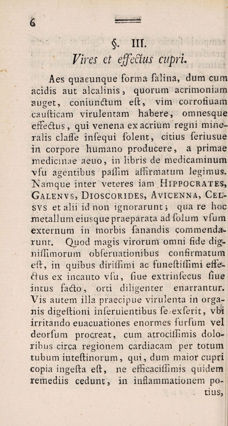 Vires et effectus cupri Aes quacunque forma falina, dum cum acidis aut alcalinis, quorum acrimoniam auget, coniundhim eft, vim corrofiuam caudicam virulentam habere, omnesque effectus, qui venena ex acrium regni mine¬ ralis claffe infequi folent, citius feriusue in corpore humano producere, a primae medicinae aeuo, in libris de medicaminum vfu agentibus paffim affirmatum legimuSc Namque inter veteres iam Hippocrates, Galenvs, Dioscorides, Avicenna, Cel- svs et alii id non ignorarunt i quare hoc metallum eiusque praeparata adfolum vfum externum in morbis fanandis commenda¬ runt. Quod magis virorum omni fide dig- niffimorum obferuationibus confirmatum eft, in quibus diriffimi ac funeftiffimi effe- dus ex incauto vfu, fiue extrinfecus fiue intus fadto, orti diligenter enarrantur. Vis autem illa praecipue virulenta in orga¬ nis digeftioni inferuientibus fe exferit, vfii irritando euacuationes enormes furfum vel deorfum procreat, cum atrociffimis dolo¬ ribus circa regionem cardiacam per totum tubum inteftinorum, qui, dum maior cupri copia ingefta eft, ne efficaciffimis quidem remediis cedunt, in inflammationem po- . tius.