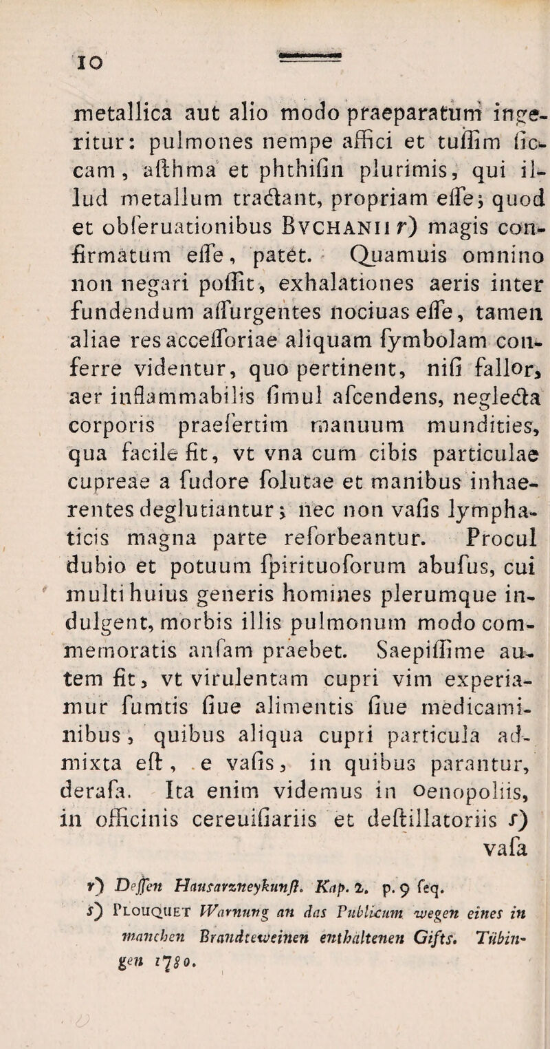 IO metallica aut alio modo praeparatum inge¬ ritur: pulmones nempe affici et tuilim (io- cam , allhma et phthifin plurimis, qui il¬ lud metallum tradant, propriam eife; quod et obferuationibus BvCHANiir) magis con¬ firmatum elfe, patet. Quamuis omnino non negari pollit, exhalationes aeris inter fundendum adurgentes nociuaseffe, tamen aliae res accefforiae aliquam fymbolam con¬ ferre videntur, quo pertinent, nifi fallor, aer indammabilis fimul afcendens, negleda corporis praefertim manuum mundities, qua facile fit, vt vna cum cibis particulae cupreae a fudore folutae et manibus inhae¬ rentes deglutiantur i nec non valis lympha¬ ticis magna parte reforbeantur. Procul dubio et potuum fpirituoforum abufus, cui multi huius generis homines plerumque in- dulgent, morbis illis pulmonum modo com¬ memoratis anfam praebet. Saepiffime au¬ tem fit, vt virulentam cupri vim experia¬ mur fumtis fiue alimentis fiue medicami¬ nibus, quibus aliqua cupri particula ad¬ mixta eft , e vafis, in quibus parantur, derafa. Ita enim videmus in oenopoliis, in officinis cereuifiariis et deftillatoriis /) vafa r) Dpjjen Hciutavzneykunfl. Kap. 1. p. 9 feq. 0 Plouquet fVarnung an das Publicum avegen eines in manchen Brandteivemen enthdltenen Cifts. Tiibin- gen 1^80.