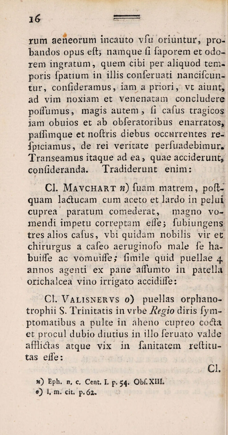 rum aeneorum incauto vfu oriuntur, pro¬ bandos opus efti namque Ci faporem et odo¬ rem ingratum, quem cibi per aliquod tem¬ poris fpatium in illis conferuati nancifcun- tur, confideramus, iam a priori, vt aiunt, ad vim noxiam et venenatam concludere poiTumus, magis autem, li cafus tragicos iam obuios et ab obferatoribus enarratos, paffimque et noftris diebus occurrentes re- iptciamus, de rei veritate perfuadebimur. Transeamus itaque ad ea, quae acciderunt, confideranda. Tradiderunt enim: Cl. Mavchart n) fuam matrem, poft- quam laducam cum aceto et lardo in pelui cuprea paratum comederat, magno vo¬ mendi impetu correptam eile; fubiungens tres alios cafus, vbi quidam nobilis vir et chirurgus a cafeo aeruginofo male fe ha- buiife ac vomuiffe; fimile quid puellae 4 annos agenti ex pane aifumto in patella orichalcea vino irrigato accidiffe: Cl. Valtsnervs 0) puellas orphano¬ trophii S. Trinitatis in vrbe Regio diris fym- ptomatibus a pulte in aheno cupreo coda et procul dubio diutius in illo feruato valde afflidas atque vix in fanitatem reftitu- tas eife: CL «) Eph. n, c, Cent. I. p. 54. Obf. XIII. 0) 1» m. cit. p. 6z.