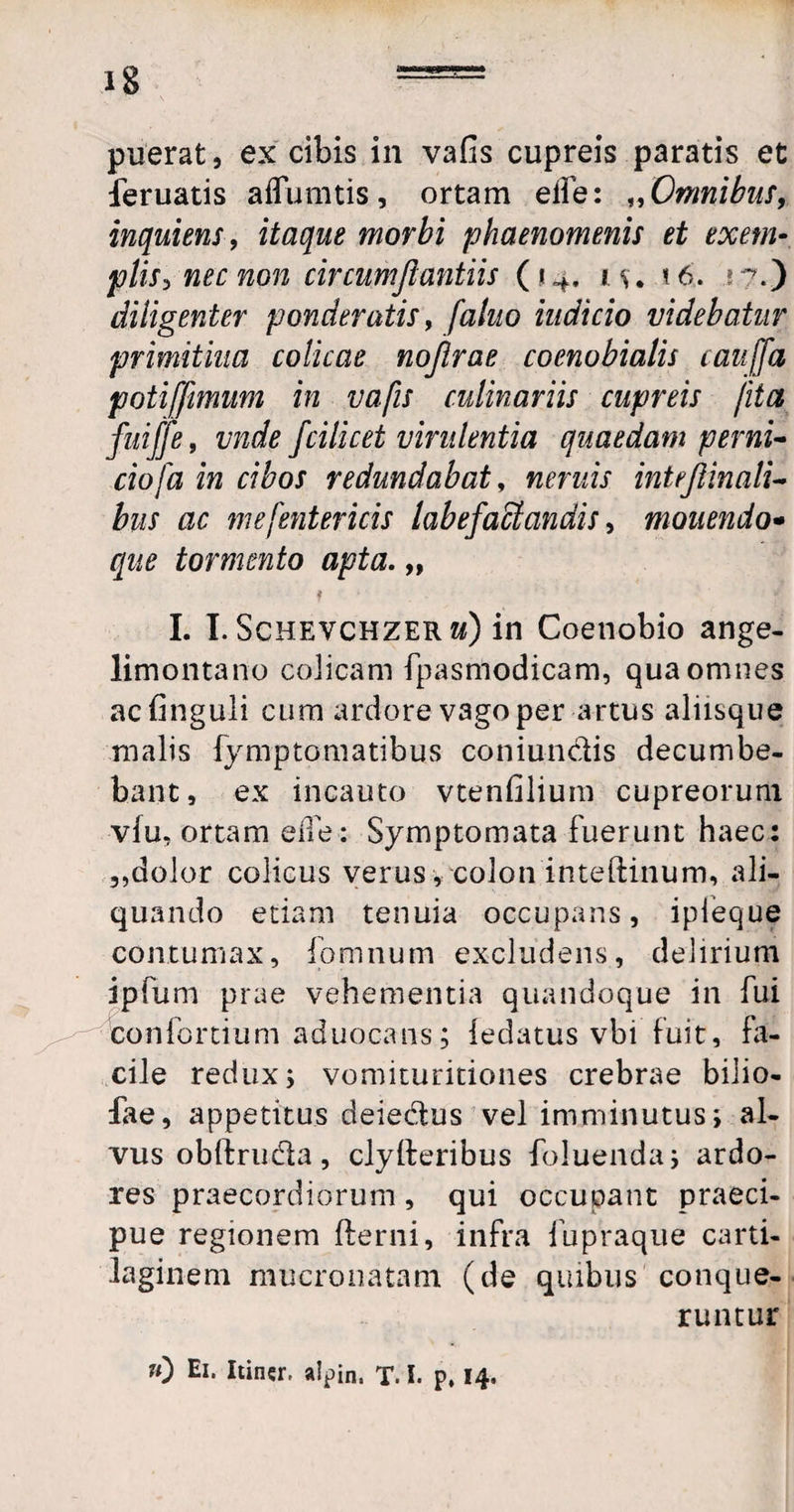 puerat, ex cibis in vafis cupreis paratis et feruatis aflumtis, ortam elfe: „Omnibus, inquiens, itaque morbi phaenomenis et exem• piis, nec non circumjiantiis (14, 1 w 16. ;?.) diligenter ponderatis, f'alito indicio videbatur primitiva colicae nojlrae coenobialis cauffa potiffimum in vafis culinariis cupreis /ita fuiffe, vnde fcilicet virulentia quaedam perni- ciofa in cibos redundabat, neniis inteftinali- bus ac me [entericis labefactandis, monendo* que tormento apta. „ ? * I. I. Schevchzerzj) in Coenobio ange- limontano colicam fpasmodicam, qua omnes acfinguli cum ardore vago per artus aliisque malis fymptomatibus coniundis decumbe¬ bant, ex incauto vtenfilium cupreorum vfu, ortam e ile: Symptomata fuerunt haec: ,,dolor colicus verus, colon inteftinum, ali¬ quando etiam tenuia occupans, ipieque contumax, fomnum excludens, delirium ipfum prae vehementia quandoque in fui confortium aduocans; ledatus vbi fuit, fa- cile redux; vomituritiones crebrae bilio- fae, appetitus deiedus vel imminutus; al¬ vus obftruda, clylleribus foluenda; ardo¬ res praecordiorum, qui occupant praeci¬ pue regionem fterni, infra fupraque carti¬ laginem mucronatam (de quibus conque¬ runtur «) Ei. Itiner. a!pin. T. I. p, 14.