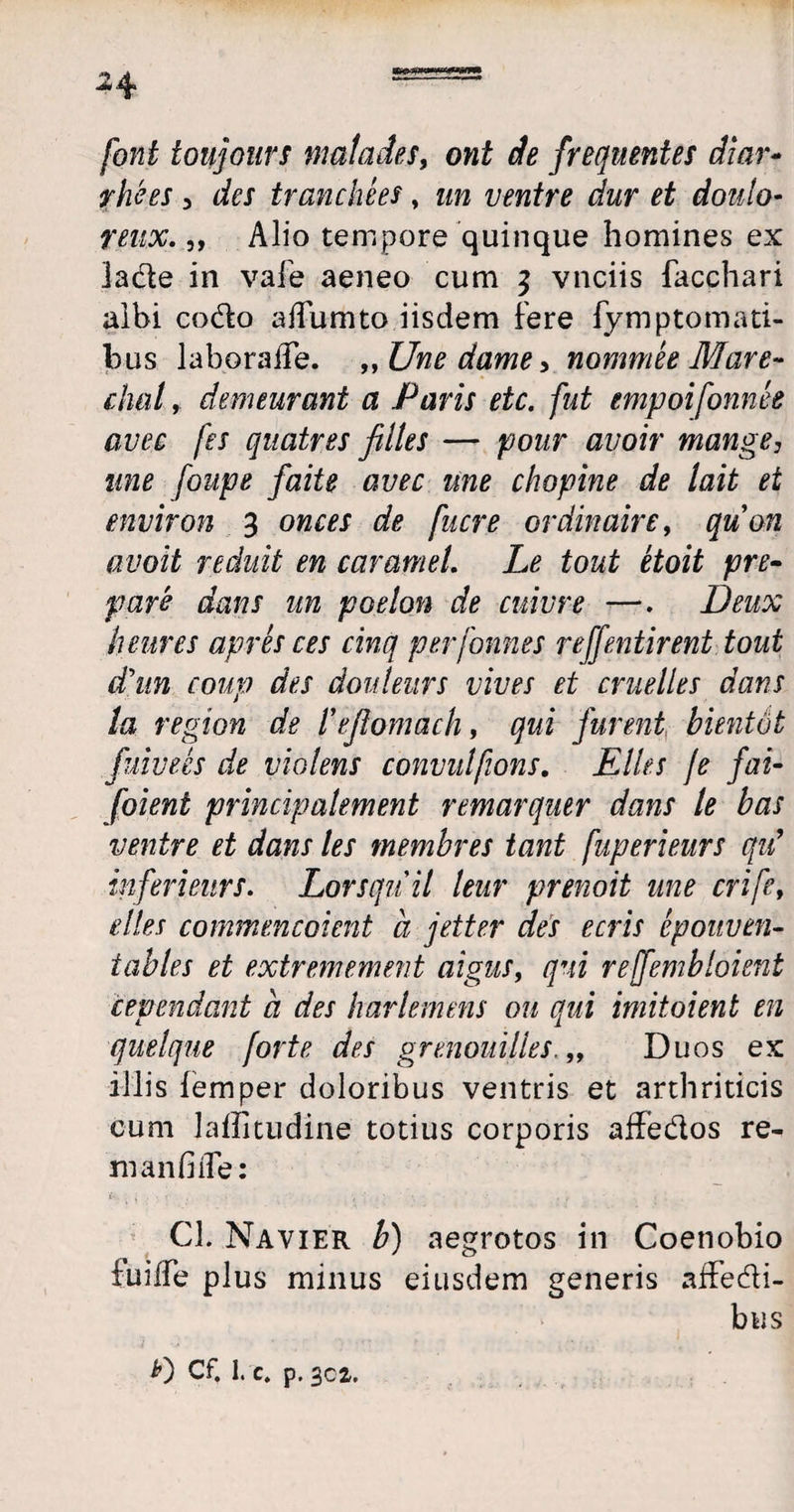 font toujours malades, ont de frequentes diar- rides 3 des tranchees, ventre dur et doulo- reux.,, Alio tempore quinque homines ex lacte in vafe aeneo cum 5 vnciis facchari albi codo affumto iisdem fere fymptomati- bus laboraiTe. „Une dame 3 nommee Mare- chal, demeurant a Paris etc. fut empoifonnee avec fes quatres filles — pour auoir mange, une foupe faite avec une chopine de lait et environ 3 onces de fuere ordinaire, quon avoit reduit en carameL Le tout etoit pre- pare dans un poelon de cuivre —. Deux heures apres ces cinq perfonnes reffentirent tout dhin coup des doideurs vives et cruelles dans ta region de rejiomach, qui furent bientdt fuivees de violens convulfwns. Elles /e fai- foient principalement remarquer dans le has ventre et dans les membres tant fuperieurs qu’ inferieurs. Lorsqiiil leur prenoit une crife, elles commencoient a jetter des ecris epouven- tables et extremement algus, qui reffembloient cependant a des harlemens ou qui imitoient en quelque [orte des grenouilles. „ Duos ex illis femper doloribus ventris et arthriticis cum Jaffitudine totius corporis affedos re¬ ni anfiiTe: Cl. Navier b) aegrotos in Coenobio fuilfe plus minus eiusdem generis affedi- bus D cf. l. c. p.302.