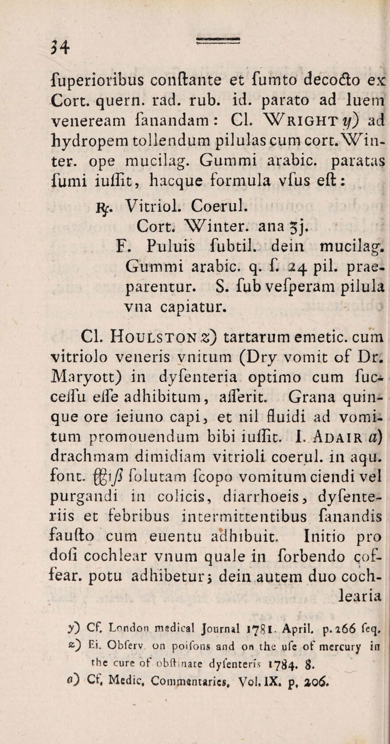 54 fuperioribus conflante et fumto deco&o ex Cort. quern. rad. rub. id. parato ad luern veneream fanandam: Cl. Wrighti/) ad hydropem tollendum pilulas cum cort. Win- ter. ope mucilag. Gummi arabic. paratas fumi iuilit, hacque formula vfus eft: Kp. Vitriol. Coerul. Cort. Winter. ana 5j. F. Puluis fubtil. dein mucilag. Gummi arabic. q. f. 24 pii. prae- parentur. S. fub vefperam pilula vna capiatur. Cl. Houlstons) tartarum emetic. cum vitriolo veneris vnitutn (Dry vomit of Dr. Maryott) in dyfenteria optimo cum fuc- ceifu elfe adhibitum, afferit. Grana quin¬ que ore ieiuno capi, et nil fluidi ad vomi¬ tum promouendum bibi iuilit. I. Adair a) drachmam dimidiam vitrioli coerul. in aqu. font. folutam fcopo vomitum ciendi vel purgandi in colicis, diarrhoeis, dyfente- riis et febribus intermittentibus fanandis fauflo cum euentu aclhibuit. Initio pro doii cochlear vnum quale in forbendo qof- fear. potu adhibetur > dein autem duo coch¬ learia y) Cf. Lnndon medieal Journal 1781- April. p. 266 feq. Ei. Oblerv on poifons and on the ufe of mercury in thc cure of obftinate dyfentem 1784. 8. fl) Ct, Medie, Commentarics, Vol. IX. p, ao<5.