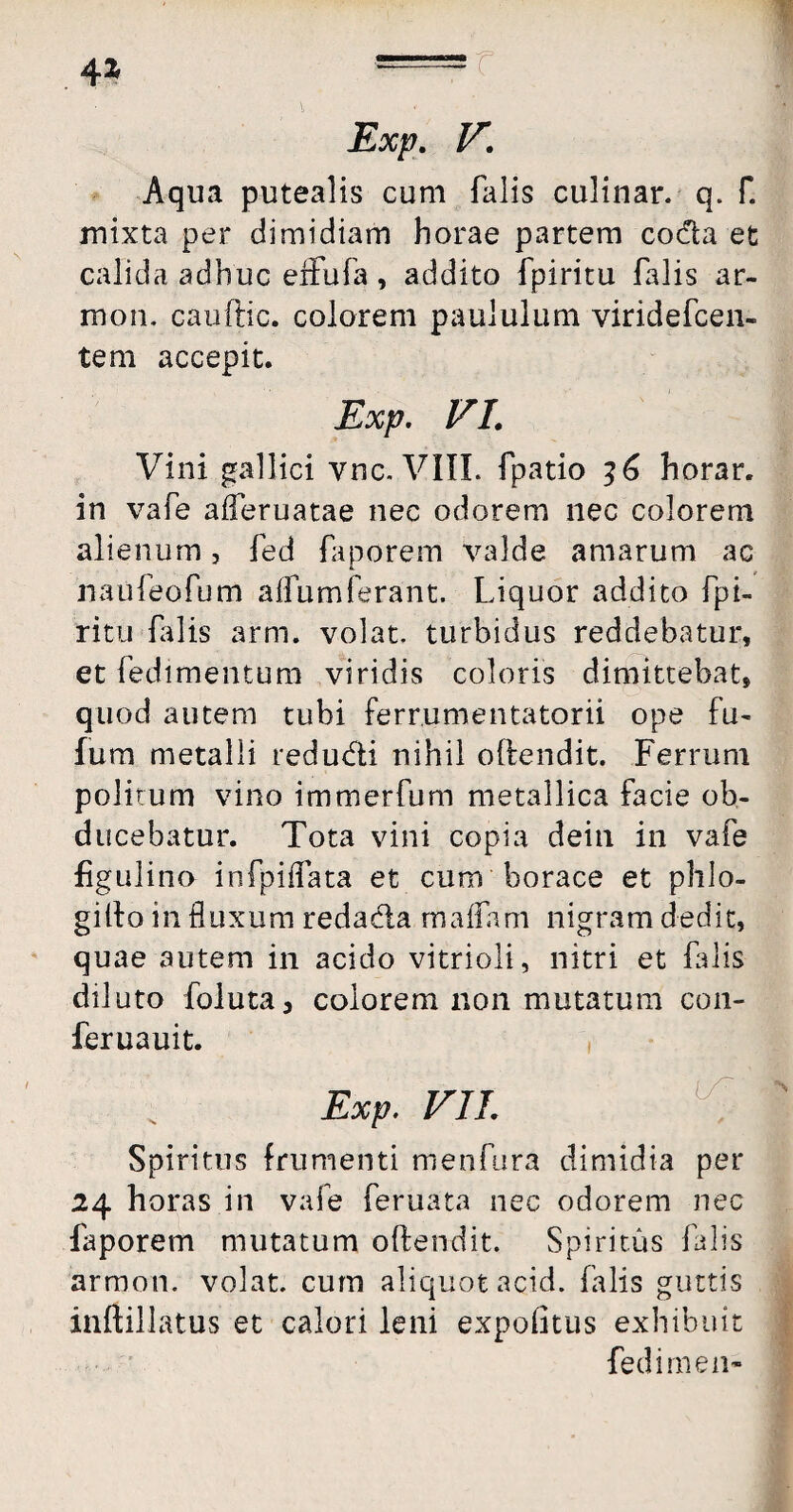 4* r Exp. V. Aqua putealis cum falis culinar. q. f. mixta per dimidiam horae partem coda et calida adhuc efFufa, addito fpiritu falis ar- mon. cauftic. colorem paululum viridefcen- tem accepit. Exp. VI. Vini gallici ync. VIII. fpatio 36 horar. in vafe afleruatae nec odorem nec colorem alienum, fed faporem valde amarum ac naufeofum alfumferant. Liquor addito fpi¬ ritu filis arm. volat, turbidus reddebatur, et fedimentum viridis coloris dimittebat, quod autem tubi ferrumentatorii ope fu- fum metalli redudi nihil odendit. Ferrum politum vino immerfum metallica facie ob¬ ducebatur. Tota vini copia dein in vafe figulino infpiflata et cum borace et phlo- gilto in fluxum redada m aliam nigram dedit, quae autem in acido vitrioli, nitri et falis diluto foluta, colorem non mutatum con- feruauit. Exp. FIT. Spiritus frumenti menfura dimidia per 24 horas in vafe feruata nec odorem nec faporem mutatum oftendit. Spiritus falis armon. volat, cum aliquot acid. falis guttis inftillatus et calori leni expolitus exhibuit fedimen-