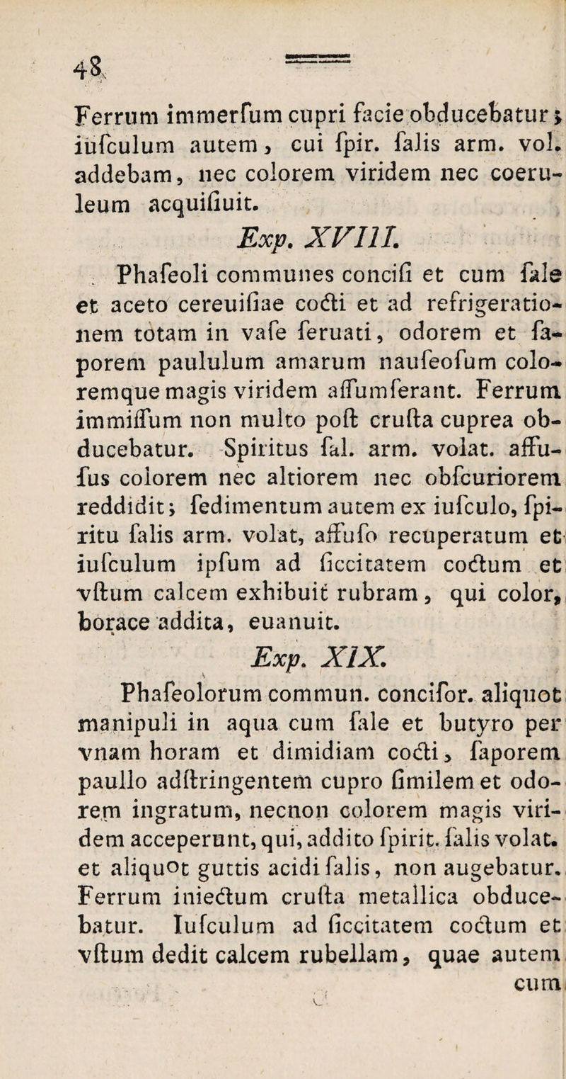 Ferrum immerfum cupri facie obducebatur; iufculum autem, cui fpir. falis arm. vol. addebam, nec colorem viridem nec coeru¬ leum acquifiuit. Exp. XVIII. Phafeoli communes concifi et cum fkle et aceto cereuiliae codti et ad refrigeratio¬ nem totam in vafe feruati, odorem et fa- porem paululum amarum naufeofum colo- remque magis viridem a flum ferant. Ferrum immiifum non multo poft crufta cuprea ob¬ ducebatur. Spiritus fal. arm. volat, affu- fus colorem nec altiorem nec obfcuriorem reddidit; fedimentum autem ex iufculo, fpi- ritu falis arm. volat, affufo recuperatum et iufculum ipfum ad ficcitatem codum et vftum calcem exhibuit rubram , qui color, borace addita, euanuit. Exp. XIX. Phafeolorum commun. concifor. aliquot manipuli in aqua cum fale et butyro per vnam horam et dimidiam co&i, faporem paullo adftringentem cupro fimilem et odo¬ rem ingratum, necnon colorem magis viri¬ dem acceperunt, qui, addito fpirit. falis volat, et aliquot guttis acidi falis, non augebatur. Ferrum inie&um crufta metallica obduce¬ batur. Iufculum ad ficcitatem coctum et vftum dedit calcem rubellam, quae autem cum