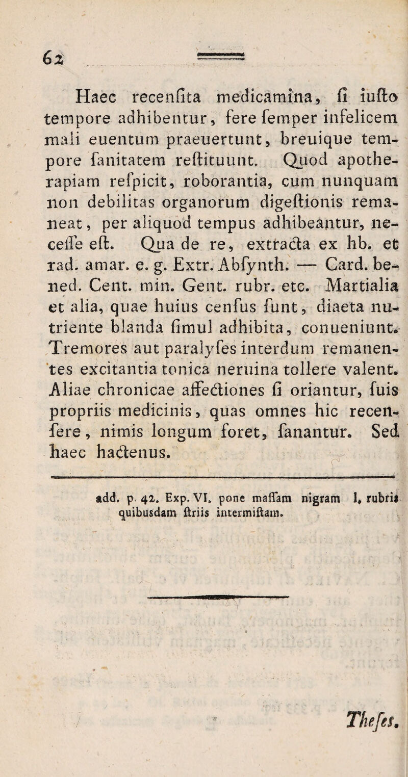 Haec recenfita medicamina, fi iufto tempore adhibentur, fere femper infelicem mali euentum praeuertunt, breuique tem¬ pore fanitatem reftituunt. Quod apothe- rapiam refpicit, roborantia, cum nunquam non debilitas organorum digeftionis rema¬ neat , per aliquod tempus adhibeantur, ne- cefle eft. Qua de re, exttada ex hb. et rad. amar. e. g. Extr. Abfynth. — Card. be- ned. Cent. min. Gent. rubr. etc. Martialia et alia, quae huius cenfus funt, diaeta nu¬ triente blanda fimul adhibita, conueniunt. Tremores aut paralyfes interdum remanen¬ tes excitantia tonica neruina tollere valent. Aliae chronicae affediones fi oriantur, fuis propriis medicinis, quas omnes hic recen- fere, nimis longum foret, fanantur. Sed haec hadenus. add. p 42. Exp. VL pone mattam nigram 1, rubrii quibusdam Uriis intermittam. Thefes.