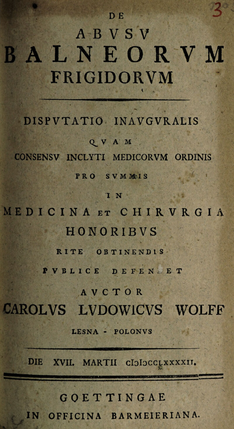 V A B V S V B A LNEORVM FRIGIDORVM DISP VTATIO INAVGVRALIS V A M CONSENSV INCLYTI MEDICORVM ORDINIS PRO SVMUS ■■■■* I N MEDICINA et C H I R V R G I A •m HONORIBVS t 't • . i RITE OBTINENDIS • . ■ * V B L I C E DEFENDET A V C T O R CAROLVS LVDOW1CVS WOLFF LESNA - POLONVS DIE XVII. MARTII clalDCCLXxxxir. GOETTINGAE IN OFFICINA BARMEIERIANA. ML** • '