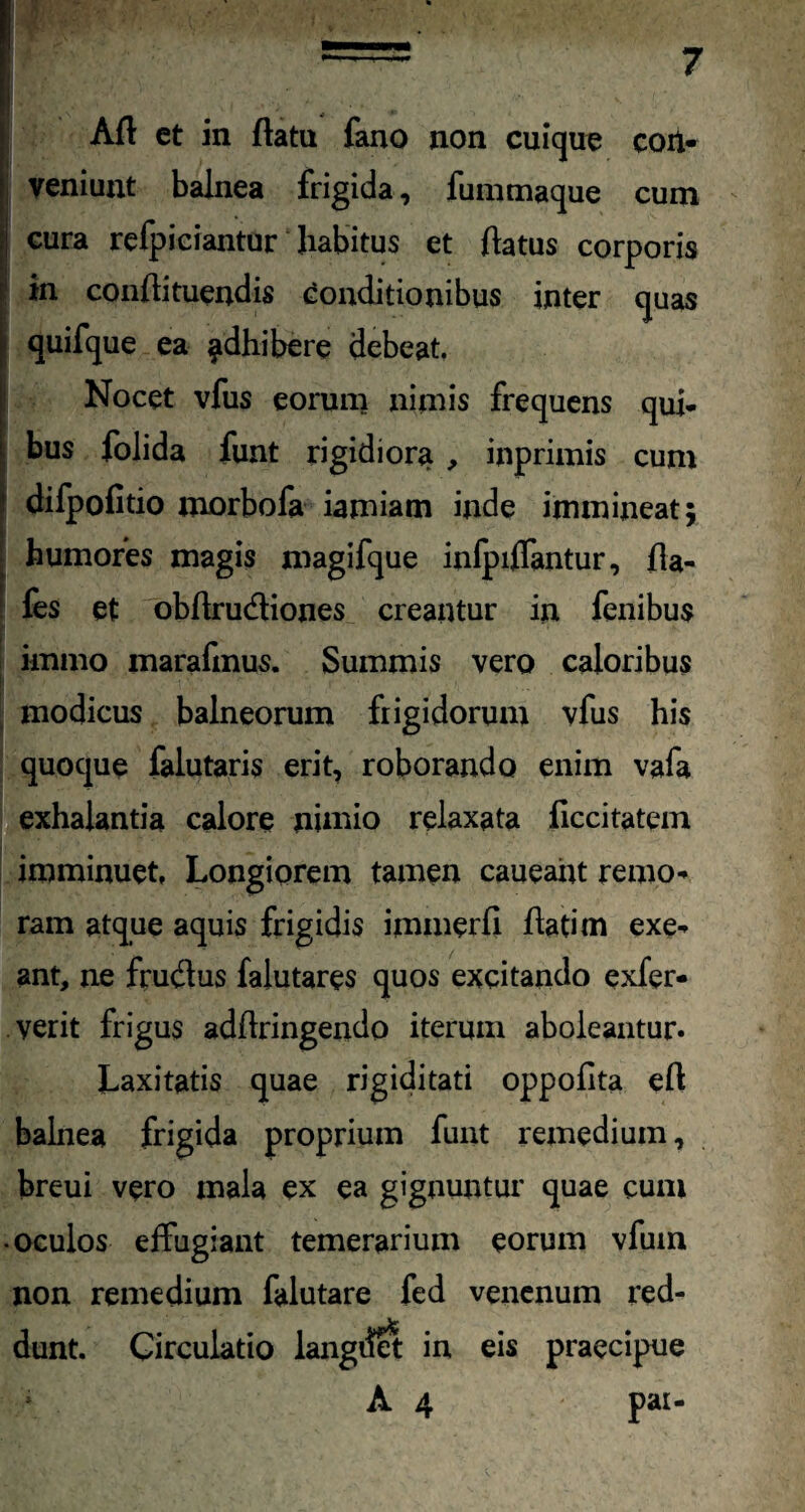 veniunt balnea frigida, fummaque cum cura refpiciantur habitus et ftatus corporis in conftituendis Conditionibus inter quas quifque ea ^dhibere debeat. Nocet vfus eorum nimis frequens qui¬ bus folida funt rigidiora , inprimis cum difpofitio morbofa iamiatn inde immineat; humores magis magifque infpiffantur, fla- fes et obftrudtiones creantur in fenibus immo marafmus. Summis vero caloribus modicus balneorum frigidorum vfus his quoque falutaris erit, roborando enim vafa exhalantia calore nimio relaxata ficcitatem imminuet. Longiorem tamen caueant remo- ram atque aquis frigidis immerfi flati m exe¬ ant, ne frudlus falutares quos excitando exfer- verit frigus adflringendo iterum aboleantur. Laxitatis quae rigiditati oppollta eft balnea frigida proprium funt remedium, breui vero mala ex ea gignuntur quae cum • oculos effugiant temerarium eorum vfum non remedium falutare fed venenum red¬ dunt. Circulatio langdei in eis praecipue A 4 pai-