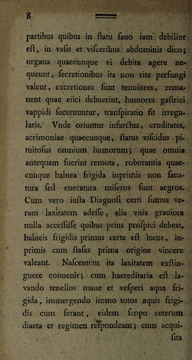 partibus quibus in flatu fano iam' debilior efl, in valis et vifceribus abdominis dico; organa quaecunque vi debita agere ne¬ queunt, fecretionibus ita non rite perfungi valent, excretiones funt tenuiores, rema¬ nent quae eiici debuerint, humores gaflrici vappidi fecernuntur, tranfpiratio fit irregu¬ laris. Vnde oriuntur infar&us, cruditates, acrimoniae quaecunque, flatus vifcidus pi- tuitofus omnium humorum; quae omnia antequam fuerint remota, roborantia quae- cunque balnea frigida inprimis non fana- tura fed enecatura miferos funt aegros. Cum vero iufla Diagnofi certi fumus ve¬ ram laxitatem adeile, alia vitia grauiora nulla accefllife quibus prius profpici debeat, balneis frigidis primus certe efl locus, in¬ primis cum flafes prima origine vincere valeant. Nafcentem ita laxitatem exflin- guere conuenit; cum haereditaria efl la¬ vando tenellos mane et vefperi aqua fri¬ gida, immergendo immo totos aquis frigi¬ dis cum ferant, eidem fcopo ceterum diaeta et regimen respondeant; cum acqui- , fita